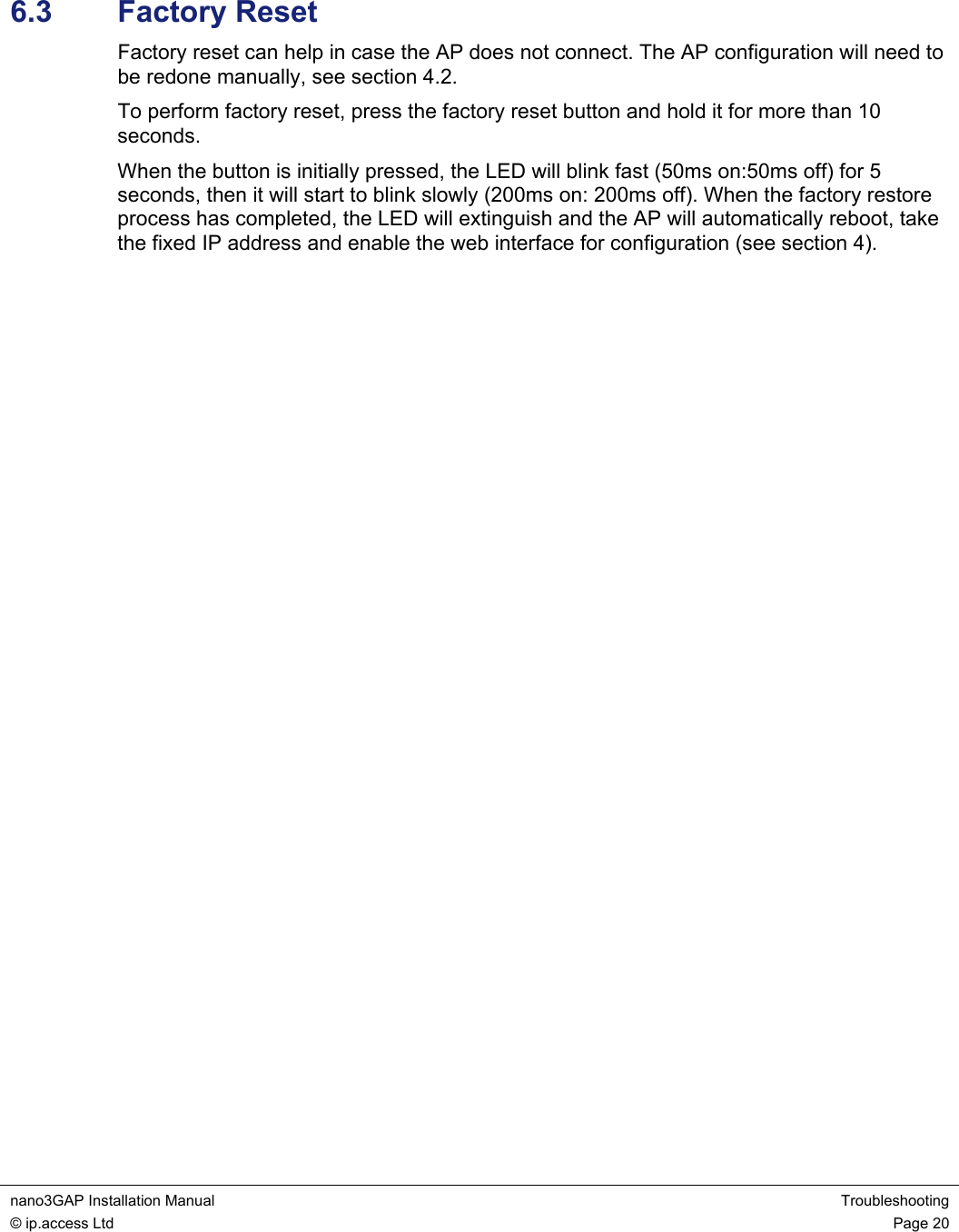  nano3GAP Installation Manual  Troubleshooting © ip.access Ltd  Page 20   6.3  Factory Reset Factory reset can help in case the AP does not connect. The AP configuration will need to be redone manually, see section 4.2. To perform factory reset, press the factory reset button and hold it for more than 10 seconds. When the button is initially pressed, the LED will blink fast (50ms on:50ms off) for 5 seconds, then it will start to blink slowly (200ms on: 200ms off). When the factory restore process has completed, the LED will extinguish and the AP will automatically reboot, take the fixed IP address and enable the web interface for configuration (see section 4). 