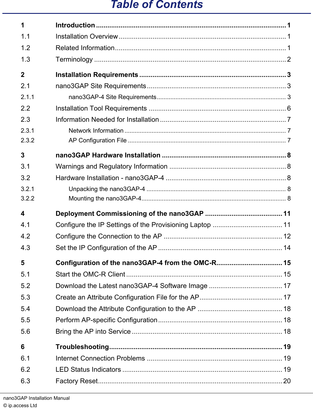 nano3GAP Installation Manual   © ip.access Ltd    Table of Contents 1 Introduction ..................................................................................................... 1 1.1 Installation Overview......................................................................................... 1 1.2 Related Information........................................................................................... 1 1.3 Terminology ...................................................................................................... 2 2 Installation Requirements .............................................................................. 3 2.1 nano3GAP Site Requirements.......................................................................... 3 2.1.1 nano3GAP-4 Site Requirements............................................................................ 3 2.2 Installation Tool Requirements ......................................................................... 6 2.3 Information Needed for Installation ................................................................... 7 2.3.1 Network Information ............................................................................................... 7 2.3.2 AP Configuration File ............................................................................................. 7 3 nano3GAP Hardware Installation .................................................................. 8 3.1 Warnings and Regulatory Information .............................................................. 8 3.2 Hardware Installation - nano3GAP-4 ................................................................ 8 3.2.1 Unpacking the nano3GAP-4 .................................................................................. 8 3.2.2 Mounting the nano3GAP-4..................................................................................... 8 4 Deployment Commissioning of the nano3GAP ......................................... 11 4.1 Configure the IP Settings of the Provisioning Laptop ..................................... 11 4.2 Configure the Connection to the AP ............................................................... 12 4.3 Set the IP Configuration of the AP .................................................................. 14 5 Configuration of the nano3GAP-4 from the OMC-R................................... 15 5.1 Start the OMC-R Client ................................................................................... 15 5.2 Download the Latest nano3GAP-4 Software Image ....................................... 17 5.3 Create an Attribute Configuration File for the AP............................................ 17 5.4 Download the Attribute Configuration to the AP ............................................. 18 5.5 Perform AP-specific Configuration.................................................................. 18 5.6 Bring the AP into Service ................................................................................ 18 6 Troubleshooting............................................................................................ 19 6.1 Internet Connection Problems ........................................................................ 19 6.2 LED Status Indicators ..................................................................................... 19 6.3 Factory Reset.................................................................................................. 20 