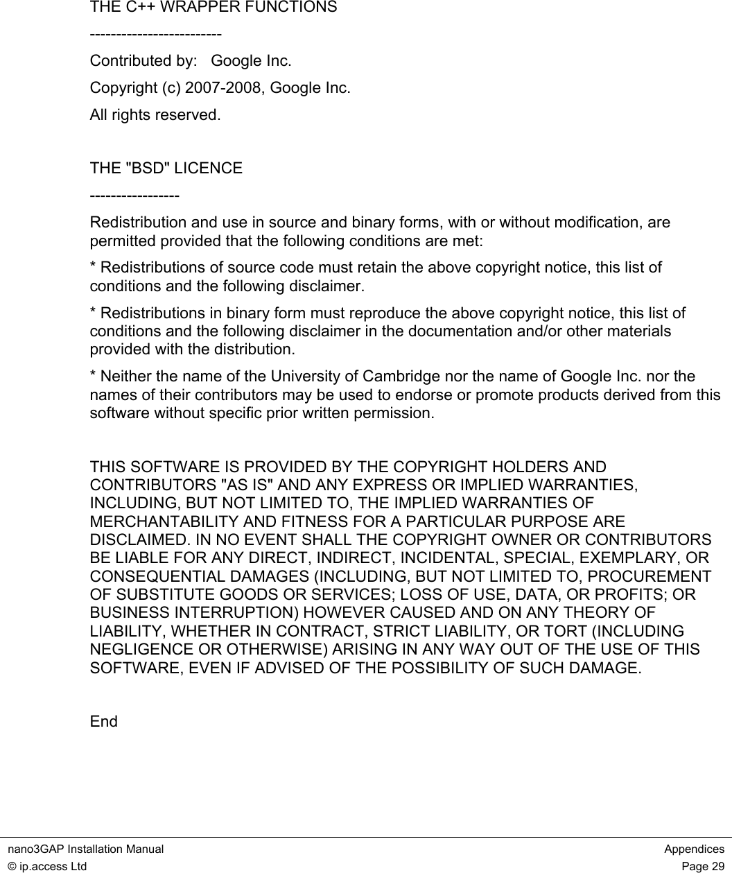  nano3GAP Installation Manual  Appendices © ip.access Ltd  Page 29      THE C++ WRAPPER FUNCTIONS ------------------------- Contributed by:   Google Inc. Copyright (c) 2007-2008, Google Inc. All rights reserved.  THE &quot;BSD&quot; LICENCE ----------------- Redistribution and use in source and binary forms, with or without modification, are permitted provided that the following conditions are met: * Redistributions of source code must retain the above copyright notice, this list of conditions and the following disclaimer. * Redistributions in binary form must reproduce the above copyright notice, this list of conditions and the following disclaimer in the documentation and/or other materials provided with the distribution. * Neither the name of the University of Cambridge nor the name of Google Inc. nor the names of their contributors may be used to endorse or promote products derived from this software without specific prior written permission.  THIS SOFTWARE IS PROVIDED BY THE COPYRIGHT HOLDERS AND CONTRIBUTORS &quot;AS IS&quot; AND ANY EXPRESS OR IMPLIED WARRANTIES, INCLUDING, BUT NOT LIMITED TO, THE IMPLIED WARRANTIES OF MERCHANTABILITY AND FITNESS FOR A PARTICULAR PURPOSE ARE DISCLAIMED. IN NO EVENT SHALL THE COPYRIGHT OWNER OR CONTRIBUTORS BE LIABLE FOR ANY DIRECT, INDIRECT, INCIDENTAL, SPECIAL, EXEMPLARY, OR CONSEQUENTIAL DAMAGES (INCLUDING, BUT NOT LIMITED TO, PROCUREMENT OF SUBSTITUTE GOODS OR SERVICES; LOSS OF USE, DATA, OR PROFITS; OR BUSINESS INTERRUPTION) HOWEVER CAUSED AND ON ANY THEORY OF LIABILITY, WHETHER IN CONTRACT, STRICT LIABILITY, OR TORT (INCLUDING NEGLIGENCE OR OTHERWISE) ARISING IN ANY WAY OUT OF THE USE OF THIS SOFTWARE, EVEN IF ADVISED OF THE POSSIBILITY OF SUCH DAMAGE.  End 