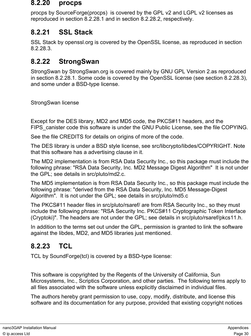  nano3GAP Installation Manual  Appendices © ip.access Ltd  Page 30  8.2.20  procps procps by SourceForge(procps)  is covered by the GPL v2 and LGPL v2 licenses as reproduced in section 8.2.28.1 and in section 8.2.28.2, respectively. 8.2.21  SSL Stack SSL Stack by openssl.org is covered by the OpenSSL license, as reproduced in section 8.2.28.3. 8.2.22  StrongSwan StrongSwan by StrongSwan.org is covered mainly by GNU GPL Version 2.as reproduced in section 8.2.28.1. Some code is covered by the OpenSSL license (see section 8.2.28.3), and some under a BSD-type license.  StrongSwan license  Except for the DES library, MD2 and MD5 code, the PKCS#11 headers, and the FIPS_canister code this software is under the GNU Public License, see the file COPYING. See the file CREDITS for details on origins of more of the code.  The DES library is under a BSD style license, see src/libcrypto/libdes/COPYRIGHT. Note that this software has a advertising clause in it.  The MD2 implementation is from RSA Data Security Inc., so this package must include the following phrase: &quot;RSA Data Security, Inc. MD2 Message Digest Algorithm&quot;  It is not under the GPL; see details in src/pluto/md2.c. The MD5 implementation is from RSA Data Security Inc., so this package must include the following phrase: &quot;derived from the RSA Data Security, Inc. MD5 Message-Digest Algorithm&quot;.  It is not under the GPL; see details in src/pluto/md5.c The PKCS#11 header files in src/pluto/rsaref/ are from RSA Security Inc., so they must include the following phrase: &quot;RSA Security Inc. PKCS#11 Cryptographic Token Interface (Cryptoki)&quot;. The headers are not under the GPL; see details in src/pluto/rsaref/pkcs11.h. In addition to the terms set out under the GPL, permission is granted to link the software against the libdes, MD2, and MD5 libraries just mentioned. 8.2.23  TCL TCL by SoundForge(tcl) is covered by a BSD-type license:  This software is copyrighted by the Regents of the University of California, Sun Microsystems, Inc., Scriptics Corporation, and other parties.  The following terms apply to all files associated with the software unless explicitly disclaimed in individual files. The authors hereby grant permission to use, copy, modify, distribute, and license this software and its documentation for any purpose, provided that existing copyright notices 