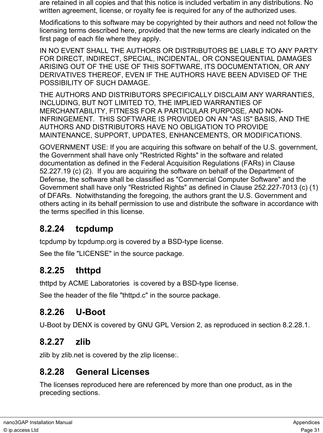  nano3GAP Installation Manual  Appendices © ip.access Ltd  Page 31  are retained in all copies and that this notice is included verbatim in any distributions. No written agreement, license, or royalty fee is required for any of the authorized uses. Modifications to this software may be copyrighted by their authors and need not follow the licensing terms described here, provided that the new terms are clearly indicated on the first page of each file where they apply. IN NO EVENT SHALL THE AUTHORS OR DISTRIBUTORS BE LIABLE TO ANY PARTY FOR DIRECT, INDIRECT, SPECIAL, INCIDENTAL, OR CONSEQUENTIAL DAMAGES ARISING OUT OF THE USE OF THIS SOFTWARE, ITS DOCUMENTATION, OR ANY DERIVATIVES THEREOF, EVEN IF THE AUTHORS HAVE BEEN ADVISED OF THE POSSIBILITY OF SUCH DAMAGE. THE AUTHORS AND DISTRIBUTORS SPECIFICALLY DISCLAIM ANY WARRANTIES, INCLUDING, BUT NOT LIMITED TO, THE IMPLIED WARRANTIES OF MERCHANTABILITY, FITNESS FOR A PARTICULAR PURPOSE, AND NON-INFRINGEMENT.  THIS SOFTWARE IS PROVIDED ON AN &quot;AS IS&quot; BASIS, AND THE AUTHORS AND DISTRIBUTORS HAVE NO OBLIGATION TO PROVIDE MAINTENANCE, SUPPORT, UPDATES, ENHANCEMENTS, OR MODIFICATIONS. GOVERNMENT USE: If you are acquiring this software on behalf of the U.S. government, the Government shall have only &quot;Restricted Rights&quot; in the software and related documentation as defined in the Federal Acquisition Regulations (FARs) in Clause 52.227.19 (c) (2).  If you are acquiring the software on behalf of the Department of Defense, the software shall be classified as &quot;Commercial Computer Software&quot; and the Government shall have only &quot;Restricted Rights&quot; as defined in Clause 252.227-7013 (c) (1) of DFARs.  Notwithstanding the foregoing, the authors grant the U.S. Government and others acting in its behalf permission to use and distribute the software in accordance with the terms specified in this license. 8.2.24  tcpdump tcpdump by tcpdump.org is covered by a BSD-type license. See the file &quot;LICENSE&quot; in the source package. 8.2.25  thttpd thttpd by ACME Laboratories  is covered by a BSD-type license. See the header of the file &quot;thttpd.c&quot; in the source package. 8.2.26  U-Boot U-Boot by DENX is covered by GNU GPL Version 2, as reproduced in section 8.2.28.1. 8.2.27  zlib zlib by zlib.net is covered by the zlip license:. 8.2.28  General Licenses The licenses reproduced here are referenced by more than one product, as in the preceding sections. 