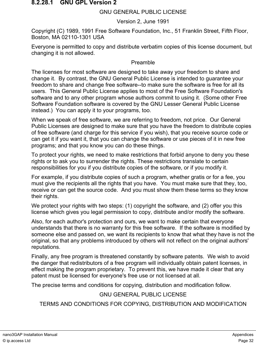  nano3GAP Installation Manual  Appendices © ip.access Ltd  Page 32  8.2.28.1  GNU GPL Version 2 GNU GENERAL PUBLIC LICENSE Version 2, June 1991 Copyright (C) 1989, 1991 Free Software Foundation, Inc., 51 Franklin Street, Fifth Floor, Boston, MA 02110-1301 USA Everyone is permitted to copy and distribute verbatim copies of this license document, but changing it is not allowed. Preamble The licenses for most software are designed to take away your freedom to share and change it.  By contrast, the GNU General Public License is intended to guarantee your freedom to share and change free software--to make sure the software is free for all its users.  This General Public License applies to most of the Free Software Foundation&apos;s software and to any other program whose authors commit to using it.  (Some other Free Software Foundation software is covered by the GNU Lesser General Public License instead.)  You can apply it to your programs, too. When we speak of free software, we are referring to freedom, not price.  Our General Public Licenses are designed to make sure that you have the freedom to distribute copies of free software (and charge for this service if you wish), that you receive source code or can get it if you want it, that you can change the software or use pieces of it in new free programs; and that you know you can do these things. To protect your rights, we need to make restrictions that forbid anyone to deny you these rights or to ask you to surrender the rights. These restrictions translate to certain responsibilities for you if you distribute copies of the software, or if you modify it. For example, if you distribute copies of such a program, whether gratis or for a fee, you must give the recipients all the rights that you have.  You must make sure that they, too, receive or can get the source code.  And you must show them these terms so they know their rights. We protect your rights with two steps: (1) copyright the software, and (2) offer you this license which gives you legal permission to copy, distribute and/or modify the software. Also, for each author&apos;s protection and ours, we want to make certain that everyone understands that there is no warranty for this free software.  If the software is modified by someone else and passed on, we want its recipients to know that what they have is not the original, so that any problems introduced by others will not reflect on the original authors&apos; reputations. Finally, any free program is threatened constantly by software patents.  We wish to avoid the danger that redistributors of a free program will individually obtain patent licenses, in effect making the program proprietary.  To prevent this, we have made it clear that any patent must be licensed for everyone&apos;s free use or not licensed at all. The precise terms and conditions for copying, distribution and modification follow. GNU GENERAL PUBLIC LICENSE TERMS AND CONDITIONS FOR COPYING, DISTRIBUTION AND MODIFICATION 