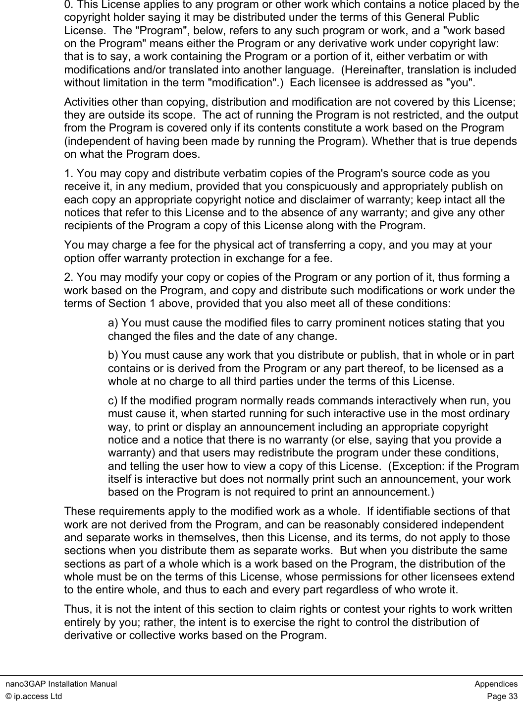  nano3GAP Installation Manual  Appendices © ip.access Ltd  Page 33  0. This License applies to any program or other work which contains a notice placed by the copyright holder saying it may be distributed under the terms of this General Public License.  The &quot;Program&quot;, below, refers to any such program or work, and a &quot;work based on the Program&quot; means either the Program or any derivative work under copyright law: that is to say, a work containing the Program or a portion of it, either verbatim or with modifications and/or translated into another language.  (Hereinafter, translation is included without limitation in the term &quot;modification&quot;.)  Each licensee is addressed as &quot;you&quot;. Activities other than copying, distribution and modification are not covered by this License; they are outside its scope.  The act of running the Program is not restricted, and the output from the Program is covered only if its contents constitute a work based on the Program (independent of having been made by running the Program). Whether that is true depends on what the Program does. 1. You may copy and distribute verbatim copies of the Program&apos;s source code as you receive it, in any medium, provided that you conspicuously and appropriately publish on each copy an appropriate copyright notice and disclaimer of warranty; keep intact all the notices that refer to this License and to the absence of any warranty; and give any other recipients of the Program a copy of this License along with the Program. You may charge a fee for the physical act of transferring a copy, and you may at your option offer warranty protection in exchange for a fee. 2. You may modify your copy or copies of the Program or any portion of it, thus forming a work based on the Program, and copy and distribute such modifications or work under the terms of Section 1 above, provided that you also meet all of these conditions: a) You must cause the modified files to carry prominent notices stating that you changed the files and the date of any change. b) You must cause any work that you distribute or publish, that in whole or in part contains or is derived from the Program or any part thereof, to be licensed as a whole at no charge to all third parties under the terms of this License. c) If the modified program normally reads commands interactively when run, you must cause it, when started running for such interactive use in the most ordinary way, to print or display an announcement including an appropriate copyright notice and a notice that there is no warranty (or else, saying that you provide a warranty) and that users may redistribute the program under these conditions, and telling the user how to view a copy of this License.  (Exception: if the Program itself is interactive but does not normally print such an announcement, your work based on the Program is not required to print an announcement.) These requirements apply to the modified work as a whole.  If identifiable sections of that work are not derived from the Program, and can be reasonably considered independent and separate works in themselves, then this License, and its terms, do not apply to those sections when you distribute them as separate works.  But when you distribute the same sections as part of a whole which is a work based on the Program, the distribution of the whole must be on the terms of this License, whose permissions for other licensees extend to the entire whole, and thus to each and every part regardless of who wrote it. Thus, it is not the intent of this section to claim rights or contest your rights to work written entirely by you; rather, the intent is to exercise the right to control the distribution of derivative or collective works based on the Program. 