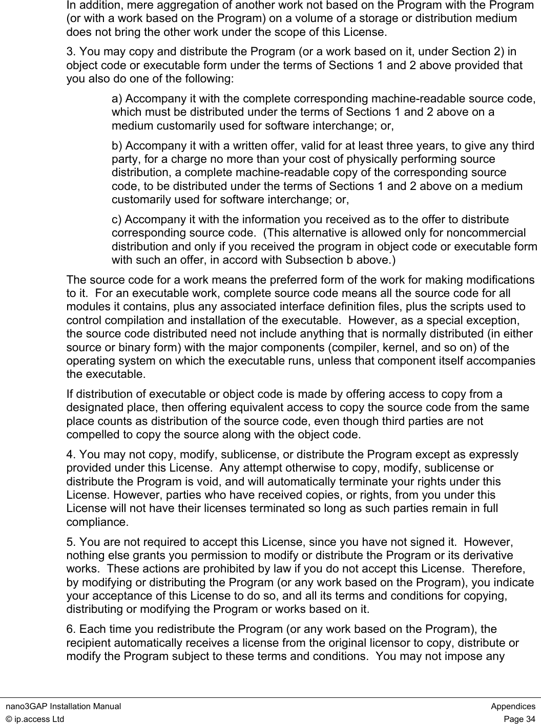  nano3GAP Installation Manual  Appendices © ip.access Ltd  Page 34  In addition, mere aggregation of another work not based on the Program with the Program (or with a work based on the Program) on a volume of a storage or distribution medium does not bring the other work under the scope of this License. 3. You may copy and distribute the Program (or a work based on it, under Section 2) in object code or executable form under the terms of Sections 1 and 2 above provided that you also do one of the following: a) Accompany it with the complete corresponding machine-readable source code, which must be distributed under the terms of Sections 1 and 2 above on a medium customarily used for software interchange; or, b) Accompany it with a written offer, valid for at least three years, to give any third party, for a charge no more than your cost of physically performing source distribution, a complete machine-readable copy of the corresponding source code, to be distributed under the terms of Sections 1 and 2 above on a medium customarily used for software interchange; or, c) Accompany it with the information you received as to the offer to distribute corresponding source code.  (This alternative is allowed only for noncommercial distribution and only if you received the program in object code or executable form with such an offer, in accord with Subsection b above.) The source code for a work means the preferred form of the work for making modifications to it.  For an executable work, complete source code means all the source code for all modules it contains, plus any associated interface definition files, plus the scripts used to control compilation and installation of the executable.  However, as a special exception, the source code distributed need not include anything that is normally distributed (in either source or binary form) with the major components (compiler, kernel, and so on) of the operating system on which the executable runs, unless that component itself accompanies the executable. If distribution of executable or object code is made by offering access to copy from a designated place, then offering equivalent access to copy the source code from the same place counts as distribution of the source code, even though third parties are not compelled to copy the source along with the object code. 4. You may not copy, modify, sublicense, or distribute the Program except as expressly provided under this License.  Any attempt otherwise to copy, modify, sublicense or distribute the Program is void, and will automatically terminate your rights under this License. However, parties who have received copies, or rights, from you under this License will not have their licenses terminated so long as such parties remain in full compliance. 5. You are not required to accept this License, since you have not signed it.  However, nothing else grants you permission to modify or distribute the Program or its derivative works.  These actions are prohibited by law if you do not accept this License.  Therefore, by modifying or distributing the Program (or any work based on the Program), you indicate your acceptance of this License to do so, and all its terms and conditions for copying, distributing or modifying the Program or works based on it. 6. Each time you redistribute the Program (or any work based on the Program), the recipient automatically receives a license from the original licensor to copy, distribute or modify the Program subject to these terms and conditions.  You may not impose any 