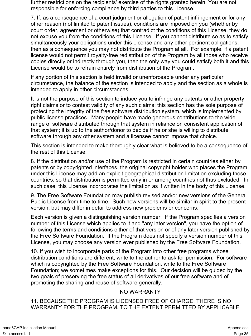  nano3GAP Installation Manual  Appendices © ip.access Ltd  Page 35  further restrictions on the recipients&apos; exercise of the rights granted herein. You are not responsible for enforcing compliance by third parties to this License. 7. If, as a consequence of a court judgment or allegation of patent infringement or for any other reason (not limited to patent issues), conditions are imposed on you (whether by court order, agreement or otherwise) that contradict the conditions of this License, they do not excuse you from the conditions of this License.  If you cannot distribute so as to satisfy simultaneously your obligations under this License and any other pertinent obligations, then as a consequence you may not distribute the Program at all.  For example, if a patent license would not permit royalty-free redistribution of the Program by all those who receive copies directly or indirectly through you, then the only way you could satisfy both it and this License would be to refrain entirely from distribution of the Program. If any portion of this section is held invalid or unenforceable under any particular circumstance, the balance of the section is intended to apply and the section as a whole is intended to apply in other circumstances. It is not the purpose of this section to induce you to infringe any patents or other property right claims or to contest validity of any such claims; this section has the sole purpose of protecting the integrity of the free software distribution system, which is implemented by public license practices.  Many people have made generous contributions to the wide range of software distributed through that system in reliance on consistent application of that system; it is up to the author/donor to decide if he or she is willing to distribute software through any other system and a licensee cannot impose that choice. This section is intended to make thoroughly clear what is believed to be a consequence of the rest of this License. 8. If the distribution and/or use of the Program is restricted in certain countries either by patents or by copyrighted interfaces, the original copyright holder who places the Program under this License may add an explicit geographical distribution limitation excluding those countries, so that distribution is permitted only in or among countries not thus excluded.  In such case, this License incorporates the limitation as if written in the body of this License. 9. The Free Software Foundation may publish revised and/or new versions of the General Public License from time to time.  Such new versions will be similar in spirit to the present version, but may differ in detail to address new problems or concerns. Each version is given a distinguishing version number.  If the Program specifies a version number of this License which applies to it and &quot;any later version&quot;, you have the option of following the terms and conditions either of that version or of any later version published by the Free Software Foundation.  If the Program does not specify a version number of this License, you may choose any version ever published by the Free Software Foundation. 10. If you wish to incorporate parts of the Program into other free programs whose distribution conditions are different, write to the author to ask for permission.  For software which is copyrighted by the Free Software Foundation, write to the Free Software Foundation; we sometimes make exceptions for this.  Our decision will be guided by the two goals of preserving the free status of all derivatives of our free software and of promoting the sharing and reuse of software generally. NO WARRANTY 11. BECAUSE THE PROGRAM IS LICENSED FREE OF CHARGE, THERE IS NO WARRANTY FOR THE PROGRAM, TO THE EXTENT PERMITTED BY APPLICABLE 