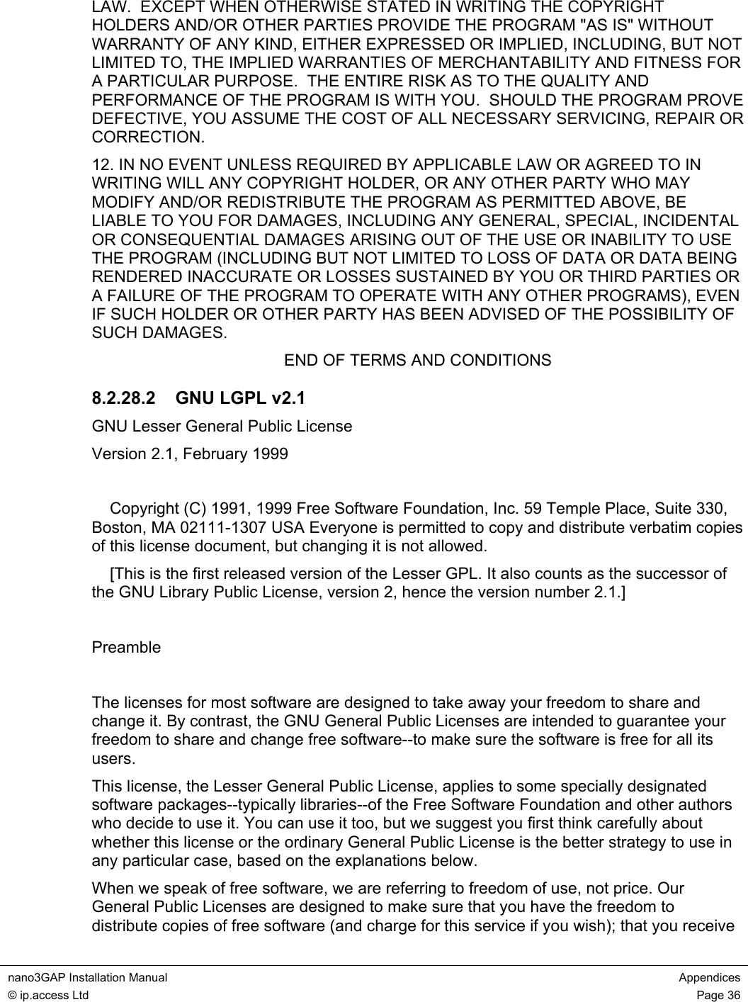  nano3GAP Installation Manual  Appendices © ip.access Ltd  Page 36  LAW.  EXCEPT WHEN OTHERWISE STATED IN WRITING THE COPYRIGHT HOLDERS AND/OR OTHER PARTIES PROVIDE THE PROGRAM &quot;AS IS&quot; WITHOUT WARRANTY OF ANY KIND, EITHER EXPRESSED OR IMPLIED, INCLUDING, BUT NOT LIMITED TO, THE IMPLIED WARRANTIES OF MERCHANTABILITY AND FITNESS FOR A PARTICULAR PURPOSE.  THE ENTIRE RISK AS TO THE QUALITY AND PERFORMANCE OF THE PROGRAM IS WITH YOU.  SHOULD THE PROGRAM PROVE DEFECTIVE, YOU ASSUME THE COST OF ALL NECESSARY SERVICING, REPAIR OR CORRECTION. 12. IN NO EVENT UNLESS REQUIRED BY APPLICABLE LAW OR AGREED TO IN WRITING WILL ANY COPYRIGHT HOLDER, OR ANY OTHER PARTY WHO MAY MODIFY AND/OR REDISTRIBUTE THE PROGRAM AS PERMITTED ABOVE, BE LIABLE TO YOU FOR DAMAGES, INCLUDING ANY GENERAL, SPECIAL, INCIDENTAL OR CONSEQUENTIAL DAMAGES ARISING OUT OF THE USE OR INABILITY TO USE THE PROGRAM (INCLUDING BUT NOT LIMITED TO LOSS OF DATA OR DATA BEING RENDERED INACCURATE OR LOSSES SUSTAINED BY YOU OR THIRD PARTIES OR A FAILURE OF THE PROGRAM TO OPERATE WITH ANY OTHER PROGRAMS), EVEN IF SUCH HOLDER OR OTHER PARTY HAS BEEN ADVISED OF THE POSSIBILITY OF SUCH DAMAGES. END OF TERMS AND CONDITIONS 8.2.28.2  GNU LGPL v2.1 GNU Lesser General Public License Version 2.1, February 1999      Copyright (C) 1991, 1999 Free Software Foundation, Inc. 59 Temple Place, Suite 330, Boston, MA 02111-1307 USA Everyone is permitted to copy and distribute verbatim copies of this license document, but changing it is not allowed.     [This is the first released version of the Lesser GPL. It also counts as the successor of the GNU Library Public License, version 2, hence the version number 2.1.]  Preamble  The licenses for most software are designed to take away your freedom to share and change it. By contrast, the GNU General Public Licenses are intended to guarantee your freedom to share and change free software--to make sure the software is free for all its users. This license, the Lesser General Public License, applies to some specially designated software packages--typically libraries--of the Free Software Foundation and other authors who decide to use it. You can use it too, but we suggest you first think carefully about whether this license or the ordinary General Public License is the better strategy to use in any particular case, based on the explanations below. When we speak of free software, we are referring to freedom of use, not price. Our General Public Licenses are designed to make sure that you have the freedom to distribute copies of free software (and charge for this service if you wish); that you receive 