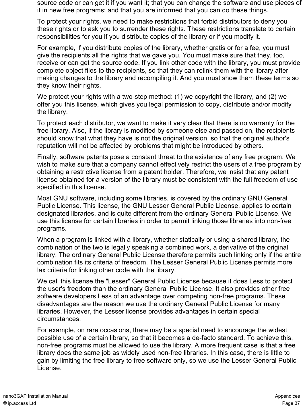  nano3GAP Installation Manual  Appendices © ip.access Ltd  Page 37  source code or can get it if you want it; that you can change the software and use pieces of it in new free programs; and that you are informed that you can do these things. To protect your rights, we need to make restrictions that forbid distributors to deny you these rights or to ask you to surrender these rights. These restrictions translate to certain responsibilities for you if you distribute copies of the library or if you modify it. For example, if you distribute copies of the library, whether gratis or for a fee, you must give the recipients all the rights that we gave you. You must make sure that they, too, receive or can get the source code. If you link other code with the library, you must provide complete object files to the recipients, so that they can relink them with the library after making changes to the library and recompiling it. And you must show them these terms so they know their rights. We protect your rights with a two-step method: (1) we copyright the library, and (2) we offer you this license, which gives you legal permission to copy, distribute and/or modify the library. To protect each distributor, we want to make it very clear that there is no warranty for the free library. Also, if the library is modified by someone else and passed on, the recipients should know that what they have is not the original version, so that the original author&apos;s reputation will not be affected by problems that might be introduced by others. Finally, software patents pose a constant threat to the existence of any free program. We wish to make sure that a company cannot effectively restrict the users of a free program by obtaining a restrictive license from a patent holder. Therefore, we insist that any patent license obtained for a version of the library must be consistent with the full freedom of use specified in this license. Most GNU software, including some libraries, is covered by the ordinary GNU General Public License. This license, the GNU Lesser General Public License, applies to certain designated libraries, and is quite different from the ordinary General Public License. We use this license for certain libraries in order to permit linking those libraries into non-free programs. When a program is linked with a library, whether statically or using a shared library, the combination of the two is legally speaking a combined work, a derivative of the original library. The ordinary General Public License therefore permits such linking only if the entire combination fits its criteria of freedom. The Lesser General Public License permits more lax criteria for linking other code with the library. We call this license the &quot;Lesser&quot; General Public License because it does Less to protect the user&apos;s freedom than the ordinary General Public License. It also provides other free software developers Less of an advantage over competing non-free programs. These disadvantages are the reason we use the ordinary General Public License for many libraries. However, the Lesser license provides advantages in certain special circumstances. For example, on rare occasions, there may be a special need to encourage the widest possible use of a certain library, so that it becomes a de-facto standard. To achieve this, non-free programs must be allowed to use the library. A more frequent case is that a free library does the same job as widely used non-free libraries. In this case, there is little to gain by limiting the free library to free software only, so we use the Lesser General Public License. 