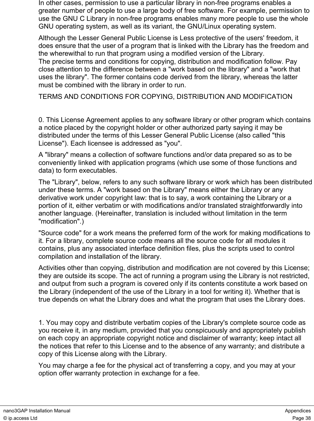  nano3GAP Installation Manual  Appendices © ip.access Ltd  Page 38  In other cases, permission to use a particular library in non-free programs enables a greater number of people to use a large body of free software. For example, permission to use the GNU C Library in non-free programs enables many more people to use the whole GNU operating system, as well as its variant, the GNU/Linux operating system. Although the Lesser General Public License is Less protective of the users&apos; freedom, it does ensure that the user of a program that is linked with the Library has the freedom and the wherewithal to run that program using a modified version of the Library. The precise terms and conditions for copying, distribution and modification follow. Pay close attention to the difference between a &quot;work based on the library&quot; and a &quot;work that uses the library&quot;. The former contains code derived from the library, whereas the latter must be combined with the library in order to run. TERMS AND CONDITIONS FOR COPYING, DISTRIBUTION AND MODIFICATION  0. This License Agreement applies to any software library or other program which contains a notice placed by the copyright holder or other authorized party saying it may be distributed under the terms of this Lesser General Public License (also called &quot;this License&quot;). Each licensee is addressed as &quot;you&quot;. A &quot;library&quot; means a collection of software functions and/or data prepared so as to be conveniently linked with application programs (which use some of those functions and data) to form executables. The &quot;Library&quot;, below, refers to any such software library or work which has been distributed under these terms. A &quot;work based on the Library&quot; means either the Library or any derivative work under copyright law: that is to say, a work containing the Library or a portion of it, either verbatim or with modifications and/or translated straightforwardly into another language. (Hereinafter, translation is included without limitation in the term &quot;modification&quot;.) &quot;Source code&quot; for a work means the preferred form of the work for making modifications to it. For a library, complete source code means all the source code for all modules it contains, plus any associated interface definition files, plus the scripts used to control compilation and installation of the library. Activities other than copying, distribution and modification are not covered by this License; they are outside its scope. The act of running a program using the Library is not restricted, and output from such a program is covered only if its contents constitute a work based on the Library (independent of the use of the Library in a tool for writing it). Whether that is true depends on what the Library does and what the program that uses the Library does.  1. You may copy and distribute verbatim copies of the Library&apos;s complete source code as you receive it, in any medium, provided that you conspicuously and appropriately publish on each copy an appropriate copyright notice and disclaimer of warranty; keep intact all the notices that refer to this License and to the absence of any warranty; and distribute a copy of this License along with the Library. You may charge a fee for the physical act of transferring a copy, and you may at your option offer warranty protection in exchange for a fee.  