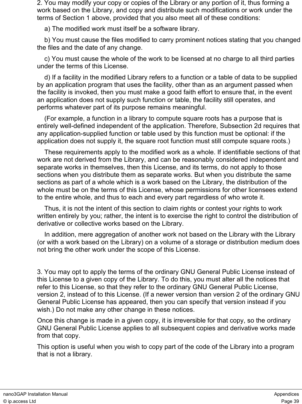  nano3GAP Installation Manual  Appendices © ip.access Ltd  Page 39  2. You may modify your copy or copies of the Library or any portion of it, thus forming a work based on the Library, and copy and distribute such modifications or work under the terms of Section 1 above, provided that you also meet all of these conditions:     a) The modified work must itself be a software library.     b) You must cause the files modified to carry prominent notices stating that you changed the files and the date of any change.     c) You must cause the whole of the work to be licensed at no charge to all third parties under the terms of this License.     d) If a facility in the modified Library refers to a function or a table of data to be supplied by an application program that uses the facility, other than as an argument passed when the facility is invoked, then you must make a good faith effort to ensure that, in the event an application does not supply such function or table, the facility still operates, and performs whatever part of its purpose remains meaningful.     (For example, a function in a library to compute square roots has a purpose that is entirely well-defined independent of the application. Therefore, Subsection 2d requires that any application-supplied function or table used by this function must be optional: if the application does not supply it, the square root function must still compute square roots.)     These requirements apply to the modified work as a whole. If identifiable sections of that work are not derived from the Library, and can be reasonably considered independent and separate works in themselves, then this License, and its terms, do not apply to those sections when you distribute them as separate works. But when you distribute the same sections as part of a whole which is a work based on the Library, the distribution of the whole must be on the terms of this License, whose permissions for other licensees extend to the entire whole, and thus to each and every part regardless of who wrote it.     Thus, it is not the intent of this section to claim rights or contest your rights to work written entirely by you; rather, the intent is to exercise the right to control the distribution of derivative or collective works based on the Library.     In addition, mere aggregation of another work not based on the Library with the Library (or with a work based on the Library) on a volume of a storage or distribution medium does not bring the other work under the scope of this License.   3. You may opt to apply the terms of the ordinary GNU General Public License instead of this License to a given copy of the Library. To do this, you must alter all the notices that refer to this License, so that they refer to the ordinary GNU General Public License, version 2, instead of to this License. (If a newer version than version 2 of the ordinary GNU General Public License has appeared, then you can specify that version instead if you wish.) Do not make any other change in these notices. Once this change is made in a given copy, it is irreversible for that copy, so the ordinary GNU General Public License applies to all subsequent copies and derivative works made from that copy. This option is useful when you wish to copy part of the code of the Library into a program that is not a library.  