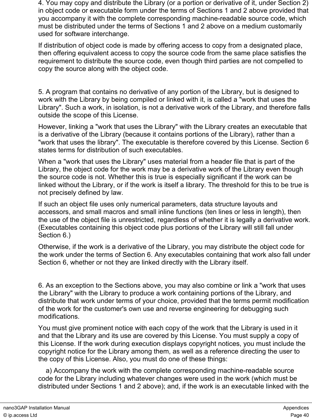  nano3GAP Installation Manual  Appendices © ip.access Ltd  Page 40  4. You may copy and distribute the Library (or a portion or derivative of it, under Section 2) in object code or executable form under the terms of Sections 1 and 2 above provided that you accompany it with the complete corresponding machine-readable source code, which must be distributed under the terms of Sections 1 and 2 above on a medium customarily used for software interchange. If distribution of object code is made by offering access to copy from a designated place, then offering equivalent access to copy the source code from the same place satisfies the requirement to distribute the source code, even though third parties are not compelled to copy the source along with the object code.  5. A program that contains no derivative of any portion of the Library, but is designed to work with the Library by being compiled or linked with it, is called a &quot;work that uses the Library&quot;. Such a work, in isolation, is not a derivative work of the Library, and therefore falls outside the scope of this License. However, linking a &quot;work that uses the Library&quot; with the Library creates an executable that is a derivative of the Library (because it contains portions of the Library), rather than a &quot;work that uses the library&quot;. The executable is therefore covered by this License. Section 6 states terms for distribution of such executables. When a &quot;work that uses the Library&quot; uses material from a header file that is part of the Library, the object code for the work may be a derivative work of the Library even though the source code is not. Whether this is true is especially significant if the work can be linked without the Library, or if the work is itself a library. The threshold for this to be true is not precisely defined by law. If such an object file uses only numerical parameters, data structure layouts and accessors, and small macros and small inline functions (ten lines or less in length), then the use of the object file is unrestricted, regardless of whether it is legally a derivative work. (Executables containing this object code plus portions of the Library will still fall under Section 6.) Otherwise, if the work is a derivative of the Library, you may distribute the object code for the work under the terms of Section 6. Any executables containing that work also fall under Section 6, whether or not they are linked directly with the Library itself.  6. As an exception to the Sections above, you may also combine or link a &quot;work that uses the Library&quot; with the Library to produce a work containing portions of the Library, and distribute that work under terms of your choice, provided that the terms permit modification of the work for the customer&apos;s own use and reverse engineering for debugging such modifications. You must give prominent notice with each copy of the work that the Library is used in it and that the Library and its use are covered by this License. You must supply a copy of this License. If the work during execution displays copyright notices, you must include the copyright notice for the Library among them, as well as a reference directing the user to the copy of this License. Also, you must do one of these things:     a) Accompany the work with the complete corresponding machine-readable source code for the Library including whatever changes were used in the work (which must be distributed under Sections 1 and 2 above); and, if the work is an executable linked with the 