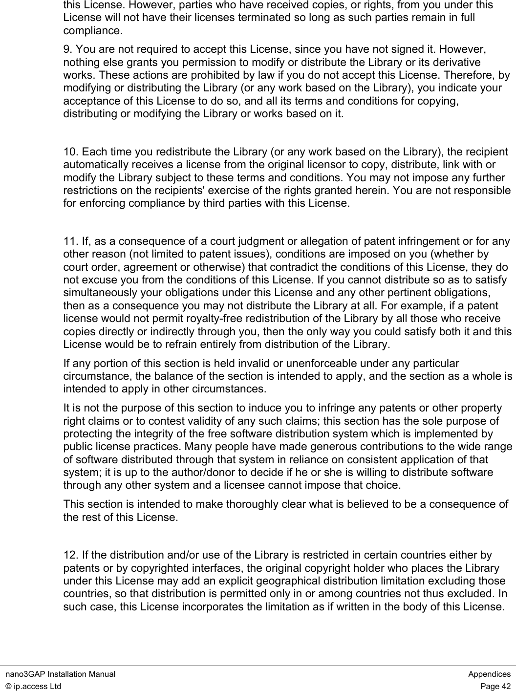  nano3GAP Installation Manual  Appendices © ip.access Ltd  Page 42  this License. However, parties who have received copies, or rights, from you under this License will not have their licenses terminated so long as such parties remain in full compliance. 9. You are not required to accept this License, since you have not signed it. However, nothing else grants you permission to modify or distribute the Library or its derivative works. These actions are prohibited by law if you do not accept this License. Therefore, by modifying or distributing the Library (or any work based on the Library), you indicate your acceptance of this License to do so, and all its terms and conditions for copying, distributing or modifying the Library or works based on it.  10. Each time you redistribute the Library (or any work based on the Library), the recipient automatically receives a license from the original licensor to copy, distribute, link with or modify the Library subject to these terms and conditions. You may not impose any further restrictions on the recipients&apos; exercise of the rights granted herein. You are not responsible for enforcing compliance by third parties with this License.  11. If, as a consequence of a court judgment or allegation of patent infringement or for any other reason (not limited to patent issues), conditions are imposed on you (whether by court order, agreement or otherwise) that contradict the conditions of this License, they do not excuse you from the conditions of this License. If you cannot distribute so as to satisfy simultaneously your obligations under this License and any other pertinent obligations, then as a consequence you may not distribute the Library at all. For example, if a patent license would not permit royalty-free redistribution of the Library by all those who receive copies directly or indirectly through you, then the only way you could satisfy both it and this License would be to refrain entirely from distribution of the Library. If any portion of this section is held invalid or unenforceable under any particular circumstance, the balance of the section is intended to apply, and the section as a whole is intended to apply in other circumstances. It is not the purpose of this section to induce you to infringe any patents or other property right claims or to contest validity of any such claims; this section has the sole purpose of protecting the integrity of the free software distribution system which is implemented by public license practices. Many people have made generous contributions to the wide range of software distributed through that system in reliance on consistent application of that system; it is up to the author/donor to decide if he or she is willing to distribute software through any other system and a licensee cannot impose that choice. This section is intended to make thoroughly clear what is believed to be a consequence of the rest of this License.  12. If the distribution and/or use of the Library is restricted in certain countries either by patents or by copyrighted interfaces, the original copyright holder who places the Library under this License may add an explicit geographical distribution limitation excluding those countries, so that distribution is permitted only in or among countries not thus excluded. In such case, this License incorporates the limitation as if written in the body of this License.  