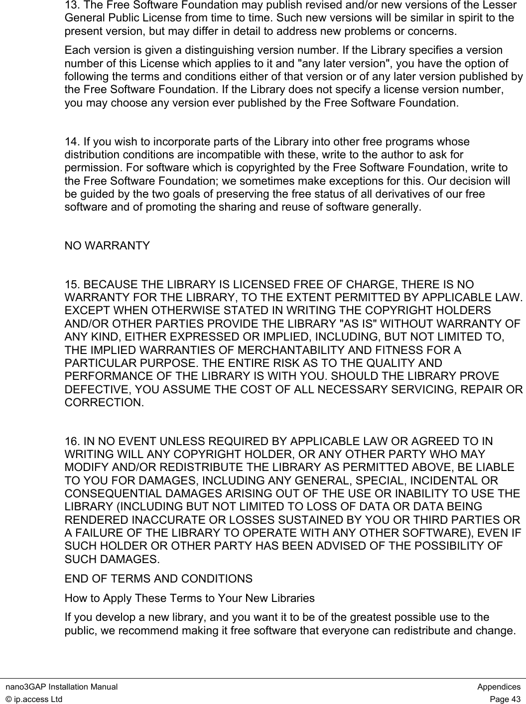  nano3GAP Installation Manual  Appendices © ip.access Ltd  Page 43  13. The Free Software Foundation may publish revised and/or new versions of the Lesser General Public License from time to time. Such new versions will be similar in spirit to the present version, but may differ in detail to address new problems or concerns. Each version is given a distinguishing version number. If the Library specifies a version number of this License which applies to it and &quot;any later version&quot;, you have the option of following the terms and conditions either of that version or of any later version published by the Free Software Foundation. If the Library does not specify a license version number, you may choose any version ever published by the Free Software Foundation.  14. If you wish to incorporate parts of the Library into other free programs whose distribution conditions are incompatible with these, write to the author to ask for permission. For software which is copyrighted by the Free Software Foundation, write to the Free Software Foundation; we sometimes make exceptions for this. Our decision will be guided by the two goals of preserving the free status of all derivatives of our free software and of promoting the sharing and reuse of software generally.  NO WARRANTY  15. BECAUSE THE LIBRARY IS LICENSED FREE OF CHARGE, THERE IS NO WARRANTY FOR THE LIBRARY, TO THE EXTENT PERMITTED BY APPLICABLE LAW. EXCEPT WHEN OTHERWISE STATED IN WRITING THE COPYRIGHT HOLDERS AND/OR OTHER PARTIES PROVIDE THE LIBRARY &quot;AS IS&quot; WITHOUT WARRANTY OF ANY KIND, EITHER EXPRESSED OR IMPLIED, INCLUDING, BUT NOT LIMITED TO, THE IMPLIED WARRANTIES OF MERCHANTABILITY AND FITNESS FOR A PARTICULAR PURPOSE. THE ENTIRE RISK AS TO THE QUALITY AND PERFORMANCE OF THE LIBRARY IS WITH YOU. SHOULD THE LIBRARY PROVE DEFECTIVE, YOU ASSUME THE COST OF ALL NECESSARY SERVICING, REPAIR OR CORRECTION.  16. IN NO EVENT UNLESS REQUIRED BY APPLICABLE LAW OR AGREED TO IN WRITING WILL ANY COPYRIGHT HOLDER, OR ANY OTHER PARTY WHO MAY MODIFY AND/OR REDISTRIBUTE THE LIBRARY AS PERMITTED ABOVE, BE LIABLE TO YOU FOR DAMAGES, INCLUDING ANY GENERAL, SPECIAL, INCIDENTAL OR CONSEQUENTIAL DAMAGES ARISING OUT OF THE USE OR INABILITY TO USE THE LIBRARY (INCLUDING BUT NOT LIMITED TO LOSS OF DATA OR DATA BEING RENDERED INACCURATE OR LOSSES SUSTAINED BY YOU OR THIRD PARTIES OR A FAILURE OF THE LIBRARY TO OPERATE WITH ANY OTHER SOFTWARE), EVEN IF SUCH HOLDER OR OTHER PARTY HAS BEEN ADVISED OF THE POSSIBILITY OF SUCH DAMAGES. END OF TERMS AND CONDITIONS How to Apply These Terms to Your New Libraries If you develop a new library, and you want it to be of the greatest possible use to the public, we recommend making it free software that everyone can redistribute and change. 