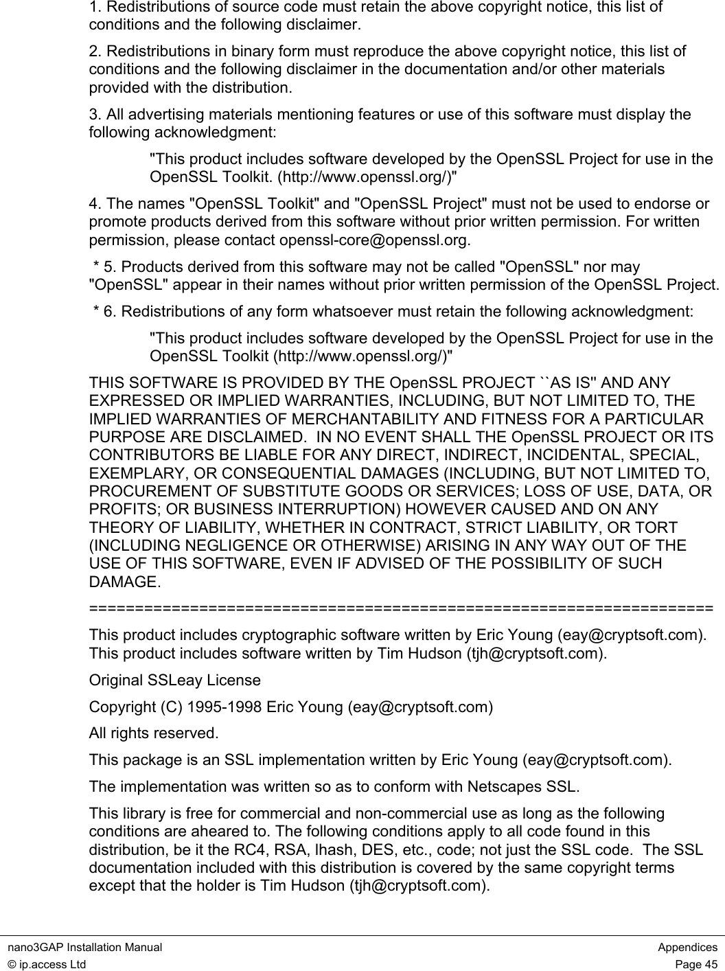  nano3GAP Installation Manual  Appendices © ip.access Ltd  Page 45  1. Redistributions of source code must retain the above copyright notice, this list of conditions and the following disclaimer. 2. Redistributions in binary form must reproduce the above copyright notice, this list of conditions and the following disclaimer in the documentation and/or other materials provided with the distribution. 3. All advertising materials mentioning features or use of this software must display the following acknowledgment: &quot;This product includes software developed by the OpenSSL Project for use in the OpenSSL Toolkit. (http://www.openssl.org/)&quot; 4. The names &quot;OpenSSL Toolkit&quot; and &quot;OpenSSL Project&quot; must not be used to endorse or promote products derived from this software without prior written permission. For written permission, please contact openssl-core@openssl.org.  * 5. Products derived from this software may not be called &quot;OpenSSL&quot; nor may &quot;OpenSSL&quot; appear in their names without prior written permission of the OpenSSL Project.  * 6. Redistributions of any form whatsoever must retain the following acknowledgment: &quot;This product includes software developed by the OpenSSL Project for use in the OpenSSL Toolkit (http://www.openssl.org/)&quot; THIS SOFTWARE IS PROVIDED BY THE OpenSSL PROJECT ``AS IS&apos;&apos; AND ANY EXPRESSED OR IMPLIED WARRANTIES, INCLUDING, BUT NOT LIMITED TO, THE IMPLIED WARRANTIES OF MERCHANTABILITY AND FITNESS FOR A PARTICULAR PURPOSE ARE DISCLAIMED.  IN NO EVENT SHALL THE OpenSSL PROJECT OR ITS CONTRIBUTORS BE LIABLE FOR ANY DIRECT, INDIRECT, INCIDENTAL, SPECIAL, EXEMPLARY, OR CONSEQUENTIAL DAMAGES (INCLUDING, BUT NOT LIMITED TO, PROCUREMENT OF SUBSTITUTE GOODS OR SERVICES; LOSS OF USE, DATA, OR PROFITS; OR BUSINESS INTERRUPTION) HOWEVER CAUSED AND ON ANY THEORY OF LIABILITY, WHETHER IN CONTRACT, STRICT LIABILITY, OR TORT (INCLUDING NEGLIGENCE OR OTHERWISE) ARISING IN ANY WAY OUT OF THE USE OF THIS SOFTWARE, EVEN IF ADVISED OF THE POSSIBILITY OF SUCH DAMAGE. ==================================================================== This product includes cryptographic software written by Eric Young (eay@cryptsoft.com).  This product includes software written by Tim Hudson (tjh@cryptsoft.com). Original SSLeay License Copyright (C) 1995-1998 Eric Young (eay@cryptsoft.com) All rights reserved. This package is an SSL implementation written by Eric Young (eay@cryptsoft.com). The implementation was written so as to conform with Netscapes SSL. This library is free for commercial and non-commercial use as long as the following conditions are aheared to. The following conditions apply to all code found in this distribution, be it the RC4, RSA, lhash, DES, etc., code; not just the SSL code.  The SSL documentation included with this distribution is covered by the same copyright terms except that the holder is Tim Hudson (tjh@cryptsoft.com). 