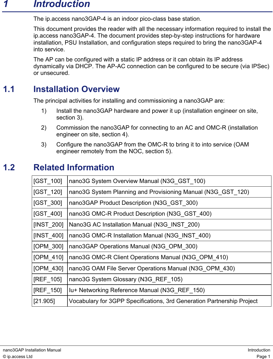 nano3GAP Installation Manual  Introduction © ip.access Ltd  Page 1  1 Introduction The ip.access nano3GAP-4 is an indoor pico-class base station. This document provides the reader with all the necessary information required to install the ip.access nano3GAP-4. The document provides step-by-step instructions for hardware installation, PSU Installation, and configuration steps required to bring the nano3GAP-4 into service. The AP can be configured with a static IP address or it can obtain its IP address dynamically via DHCP. The AP-AC connection can be configured to be secure (via IPSec) or unsecured. 1.1  Installation Overview The principal activities for installing and commissioning a nano3GAP are: 1)  Install the nano3GAP hardware and power it up (installation engineer on site, section 3). 2)  Commission the nano3GAP for connecting to an AC and OMC-R (installation engineer on site, section 4). 3)  Configure the nano3GAP from the OMC-R to bring it to into service (OAM engineer remotely from the NOC, section 5). 1.2  Related Information [GST_100]  nano3G System Overview Manual (N3G_GST_100) [GST_120]  nano3G System Planning and Provisioning Manual (N3G_GST_120) [GST_300]  nano3GAP Product Description (N3G_GST_300) [GST_400]  nano3G OMC-R Product Description (N3G_GST_400) [INST_200]  Nano3G AC Installation Manual (N3G_INST_200) [INST_400]  nano3G OMC-R Installation Manual (N3G_INST_400) [OPM_300] nano3GAP Operations Manual (N3G_OPM_300) [OPM_410]  nano3G OMC-R Client Operations Manual (N3G_OPM_410) [OPM_430]  nano3G OAM File Server Operations Manual (N3G_OPM_430) [REF_105]  nano3G System Glossary (N3G_REF_105) [REF_150]  Iu+ Networking Reference Manual (N3G_REF_150) [21.905]  Vocabulary for 3GPP Specifications, 3rd Generation Partnership Project  