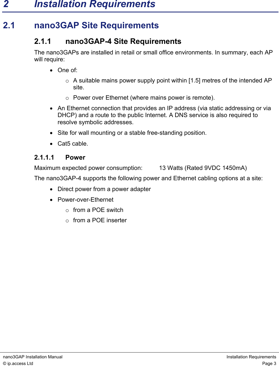  nano3GAP Installation Manual  Installation Requirements © ip.access Ltd  Page 3  2 Installation Requirements 2.1  nano3GAP Site Requirements 2.1.1  nano3GAP-4 Site Requirements The nano3GAPs are installed in retail or small office environments. In summary, each AP will require: • One of: o  A suitable mains power supply point within [1.5] metres of the intended AP site. o  Power over Ethernet (where mains power is remote). •  An Ethernet connection that provides an IP address (via static addressing or via DHCP) and a route to the public Internet. A DNS service is also required to resolve symbolic addresses. •  Site for wall mounting or a stable free-standing position. • Cat5 cable. 2.1.1.1 Power Maximum expected power consumption:   13 Watts (Rated 9VDC 1450mA) The nano3GAP-4 supports the following power and Ethernet cabling options at a site: •  Direct power from a power adapter • Power-over-Ethernet o  from a POE switch o  from a POE inserter            