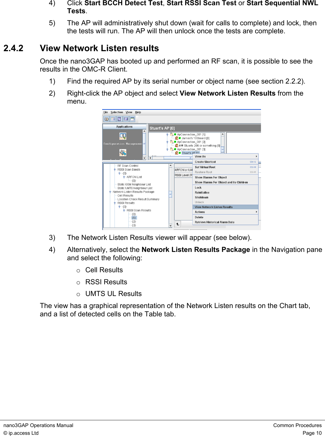 nano3GAP Operations Manual  Common Procedures © ip.access Ltd  Page 10  4) Click Start BCCH Detect Test, Start RSSI Scan Test or Start Sequential NWL Tests. 5)  The AP will administratively shut down (wait for calls to complete) and lock, then the tests will run. The AP will then unlock once the tests are complete. 2.4.2  View Network Listen results Once the nano3GAP has booted up and performed an RF scan, it is possible to see the results in the OMC-R Client. 1)  Find the required AP by its serial number or object name (see section 2.2.2). 2)  Right-click the AP object and select View Network Listen Results from the menu.  3)  The Network Listen Results viewer will appear (see below). 4)  Alternatively, select the Network Listen Results Package in the Navigation pane and select the following: o Cell Results o RSSI Results o UMTS UL Results The view has a graphical representation of the Network Listen results on the Chart tab, and a list of detected cells on the Table tab. 