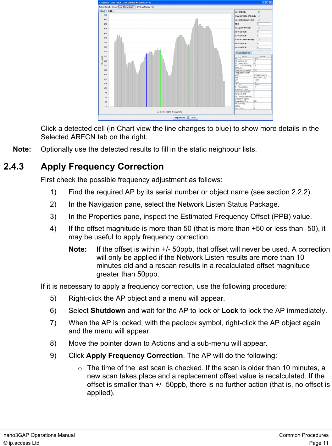 nano3GAP Operations Manual  Common Procedures © ip.access Ltd  Page 11   Click a detected cell (in Chart view the line changes to blue) to show more details in the Selected ARFCN tab on the right. Note:  Optionally use the detected results to fill in the static neighbour lists. 2.4.3  Apply Frequency Correction First check the possible frequency adjustment as follows: 1)  Find the required AP by its serial number or object name (see section 2.2.2). 2)  In the Navigation pane, select the Network Listen Status Package. 3)  In the Properties pane, inspect the Estimated Frequency Offset (PPB) value. 4)  If the offset magnitude is more than 50 (that is more than +50 or less than -50), it may be useful to apply frequency correction. Note:  If the offset is within +/- 50ppb, that offset will never be used. A correction will only be applied if the Network Listen results are more than 10 minutes old and a rescan results in a recalculated offset magnitude greater than 50ppb. If it is necessary to apply a frequency correction, use the following procedure: 5)  Right-click the AP object and a menu will appear. 6) Select Shutdown and wait for the AP to lock or Lock to lock the AP immediately. 7)  When the AP is locked, with the padlock symbol, right-click the AP object again and the menu will appear. 8)  Move the pointer down to Actions and a sub-menu will appear. 9) Click Apply Frequency Correction. The AP will do the following: o  The time of the last scan is checked. If the scan is older than 10 minutes, a new scan takes place and a replacement offset value is recalculated. If the offset is smaller than +/- 50ppb, there is no further action (that is, no offset is applied). 