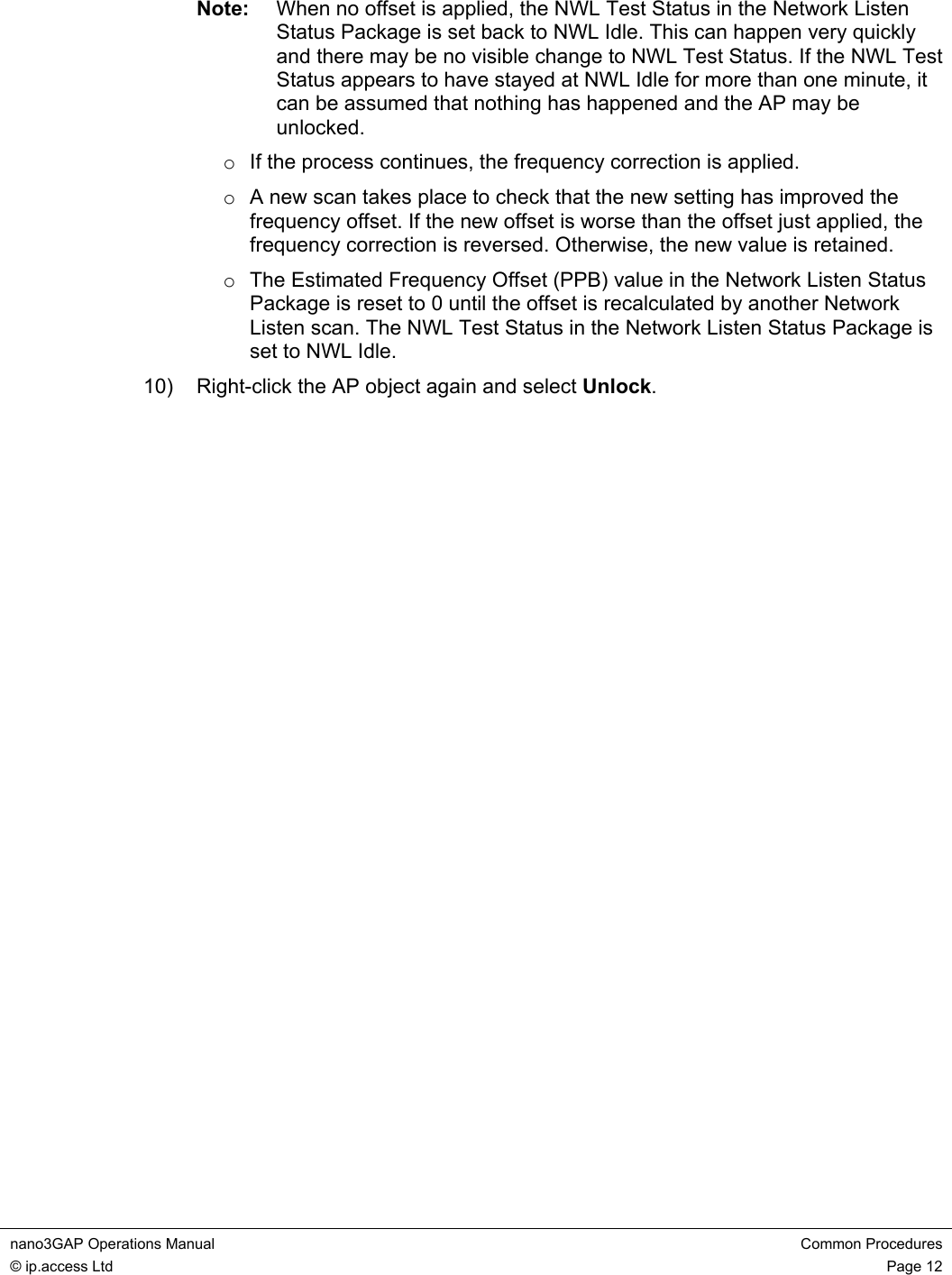 nano3GAP Operations Manual  Common Procedures © ip.access Ltd  Page 12  Note:  When no offset is applied, the NWL Test Status in the Network Listen Status Package is set back to NWL Idle. This can happen very quickly and there may be no visible change to NWL Test Status. If the NWL Test Status appears to have stayed at NWL Idle for more than one minute, it can be assumed that nothing has happened and the AP may be unlocked. o  If the process continues, the frequency correction is applied. o  A new scan takes place to check that the new setting has improved the frequency offset. If the new offset is worse than the offset just applied, the frequency correction is reversed. Otherwise, the new value is retained. o  The Estimated Frequency Offset (PPB) value in the Network Listen Status Package is reset to 0 until the offset is recalculated by another Network Listen scan. The NWL Test Status in the Network Listen Status Package is set to NWL Idle. 10)  Right-click the AP object again and select Unlock. 