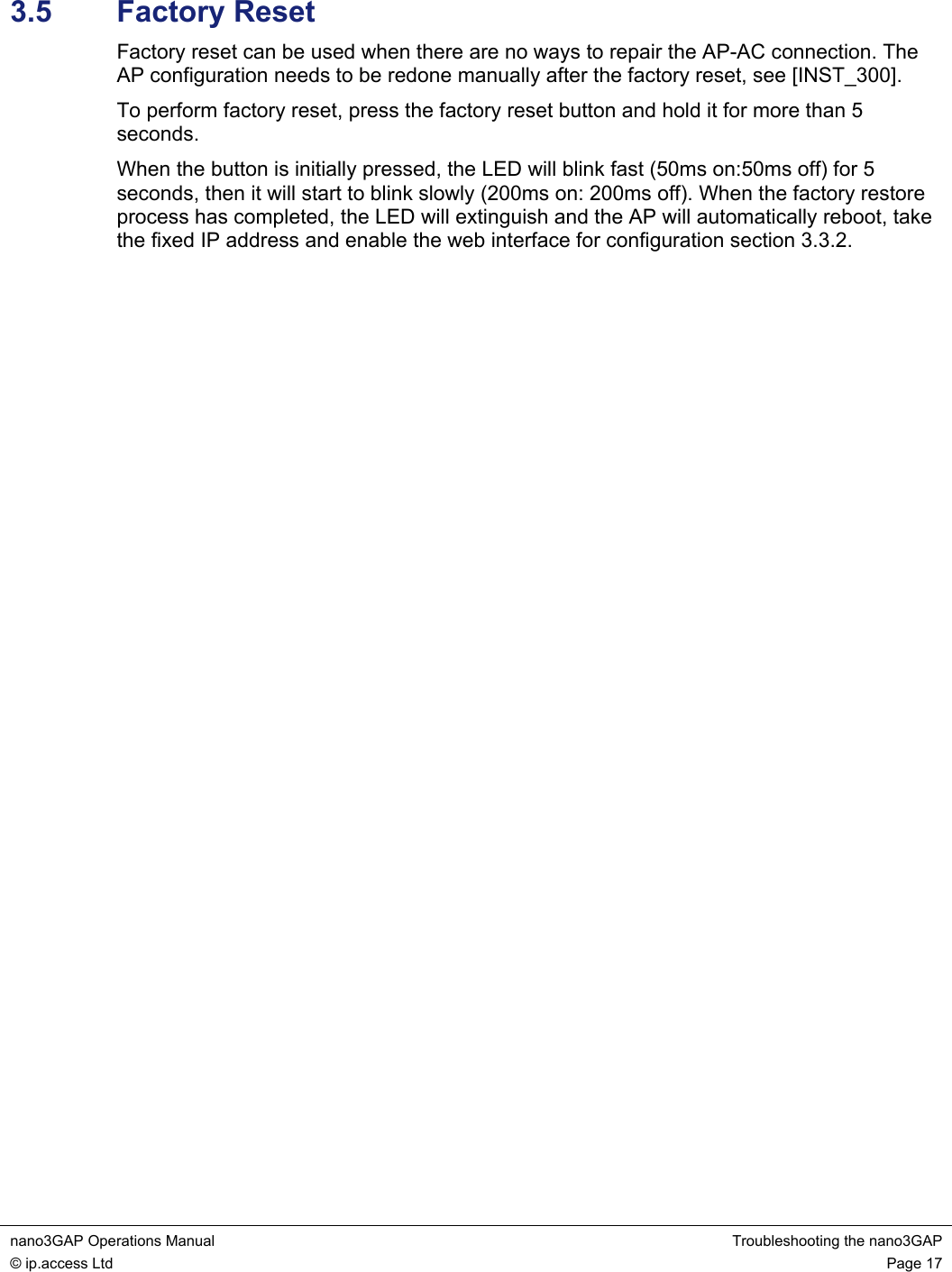 nano3GAP Operations Manual  Troubleshooting the nano3GAP © ip.access Ltd  Page 17  3.5  Factory Reset Factory reset can be used when there are no ways to repair the AP-AC connection. The AP configuration needs to be redone manually after the factory reset, see [INST_300]. To perform factory reset, press the factory reset button and hold it for more than 5 seconds. When the button is initially pressed, the LED will blink fast (50ms on:50ms off) for 5 seconds, then it will start to blink slowly (200ms on: 200ms off). When the factory restore process has completed, the LED will extinguish and the AP will automatically reboot, take the fixed IP address and enable the web interface for configuration section 3.3.2.  