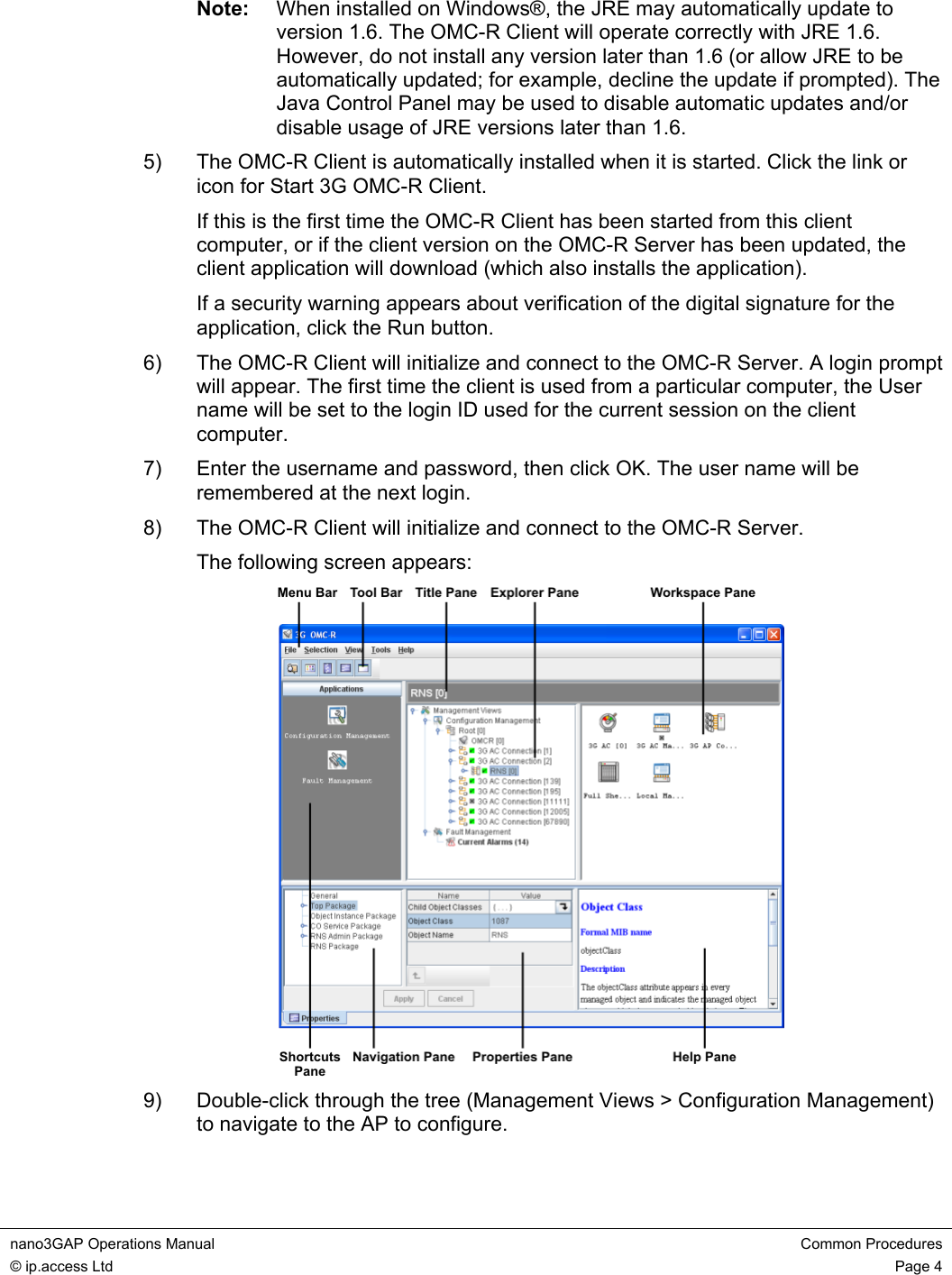 nano3GAP Operations Manual  Common Procedures © ip.access Ltd  Page 4  Note:  When installed on Windows®, the JRE may automatically update to version 1.6. The OMC-R Client will operate correctly with JRE 1.6. However, do not install any version later than 1.6 (or allow JRE to be automatically updated; for example, decline the update if prompted). The Java Control Panel may be used to disable automatic updates and/or disable usage of JRE versions later than 1.6. 5)  The OMC-R Client is automatically installed when it is started. Click the link or icon for Start 3G OMC-R Client. If this is the first time the OMC-R Client has been started from this client computer, or if the client version on the OMC-R Server has been updated, the client application will download (which also installs the application). If a security warning appears about verification of the digital signature for the application, click the Run button. 6)  The OMC-R Client will initialize and connect to the OMC-R Server. A login prompt will appear. The first time the client is used from a particular computer, the User name will be set to the login ID used for the current session on the client computer. 7)  Enter the username and password, then click OK. The user name will be remembered at the next login. 8)  The OMC-R Client will initialize and connect to the OMC-R Server. The following screen appears:  9)  Double-click through the tree (Management Views &gt; Configuration Management) to navigate to the AP to configure. 