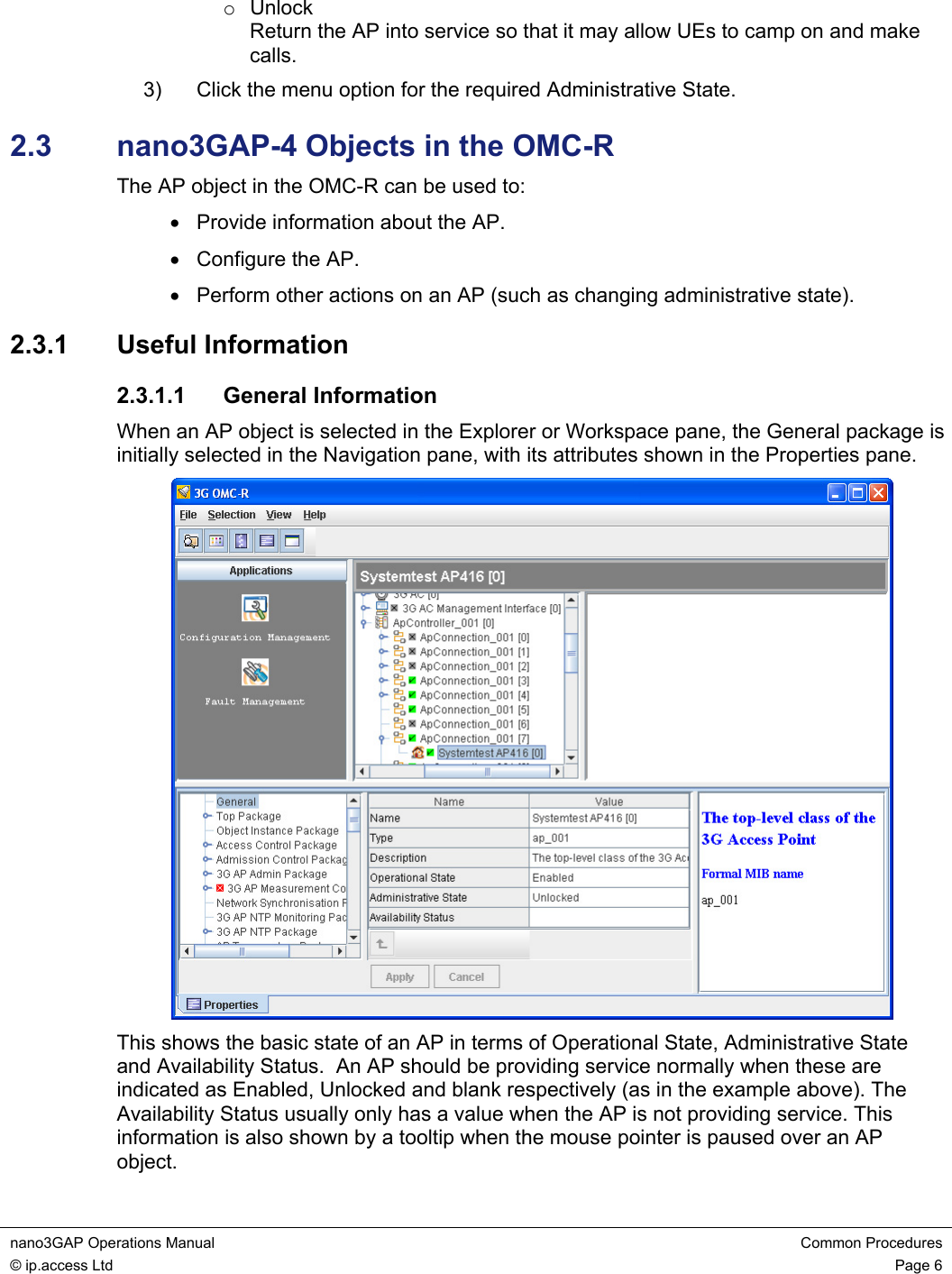 nano3GAP Operations Manual  Common Procedures © ip.access Ltd  Page 6  o Unlock Return the AP into service so that it may allow UEs to camp on and make calls. 3)  Click the menu option for the required Administrative State. 2.3  nano3GAP-4 Objects in the OMC-R The AP object in the OMC-R can be used to: •  Provide information about the AP. •  Configure the AP. •  Perform other actions on an AP (such as changing administrative state). 2.3.1  Useful Information 2.3.1.1 General Information When an AP object is selected in the Explorer or Workspace pane, the General package is initially selected in the Navigation pane, with its attributes shown in the Properties pane.  This shows the basic state of an AP in terms of Operational State, Administrative State and Availability Status.  An AP should be providing service normally when these are indicated as Enabled, Unlocked and blank respectively (as in the example above). The Availability Status usually only has a value when the AP is not providing service. This information is also shown by a tooltip when the mouse pointer is paused over an AP object. 