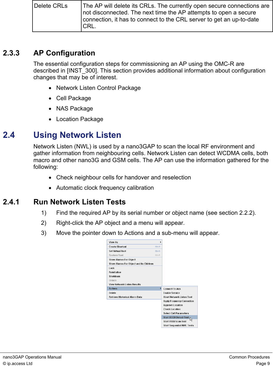 nano3GAP Operations Manual  Common Procedures © ip.access Ltd  Page 9  Delete CRLs   The AP will delete its CRLs. The currently open secure connections are not disconnected. The next time the AP attempts to open a secure connection, it has to connect to the CRL server to get an up-to-date CRL.  2.3.3  AP Configuration The essential configuration steps for commissioning an AP using the OMC-R are described in [INST_300]. This section provides additional information about configuration changes that may be of interest. •  Network Listen Control Package • Cell Package • NAS Package • Location Package 2.4  Using Network Listen Network Listen (NWL) is used by a nano3GAP to scan the local RF environment and gather information from neighbouring cells. Network Listen can detect WCDMA cells, both macro and other nano3G and GSM cells. The AP can use the information gathered for the following: •  Check neighbour cells for handover and reselection •  Automatic clock frequency calibration 2.4.1  Run Network Listen Tests 1)  Find the required AP by its serial number or object name (see section 2.2.2). 2)  Right-click the AP object and a menu will appear. 3)  Move the pointer down to Actions and a sub-menu will appear.  