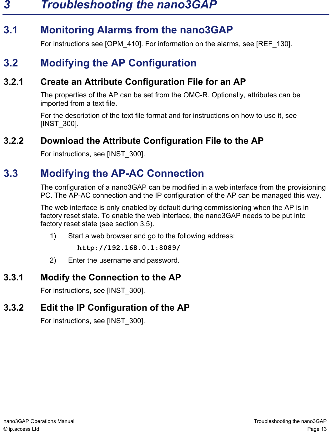 nano3GAP Operations Manual  Troubleshooting the nano3GAP © ip.access Ltd  Page 13  3  Troubleshooting the nano3GAP 3.1  Monitoring Alarms from the nano3GAP For instructions see [OPM_410]. For information on the alarms, see [REF_130]. 3.2  Modifying the AP Configuration 3.2.1  Create an Attribute Configuration File for an AP The properties of the AP can be set from the OMC-R. Optionally, attributes can be imported from a text file. For the description of the text file format and for instructions on how to use it, see [INST_300]. 3.2.2  Download the Attribute Configuration File to the AP For instructions, see [INST_300]. 3.3  Modifying the AP-AC Connection The configuration of a nano3GAP can be modified in a web interface from the provisioning PC. The AP-AC connection and the IP configuration of the AP can be managed this way. The web interface is only enabled by default during commissioning when the AP is in factory reset state. To enable the web interface, the nano3GAP needs to be put into factory reset state (see section 3.5). 1)  Start a web browser and go to the following address: http://192.168.0.1:8089/ 2)  Enter the username and password. 3.3.1  Modify the Connection to the AP For instructions, see [INST_300]. 3.3.2  Edit the IP Configuration of the AP For instructions, see [INST_300].   