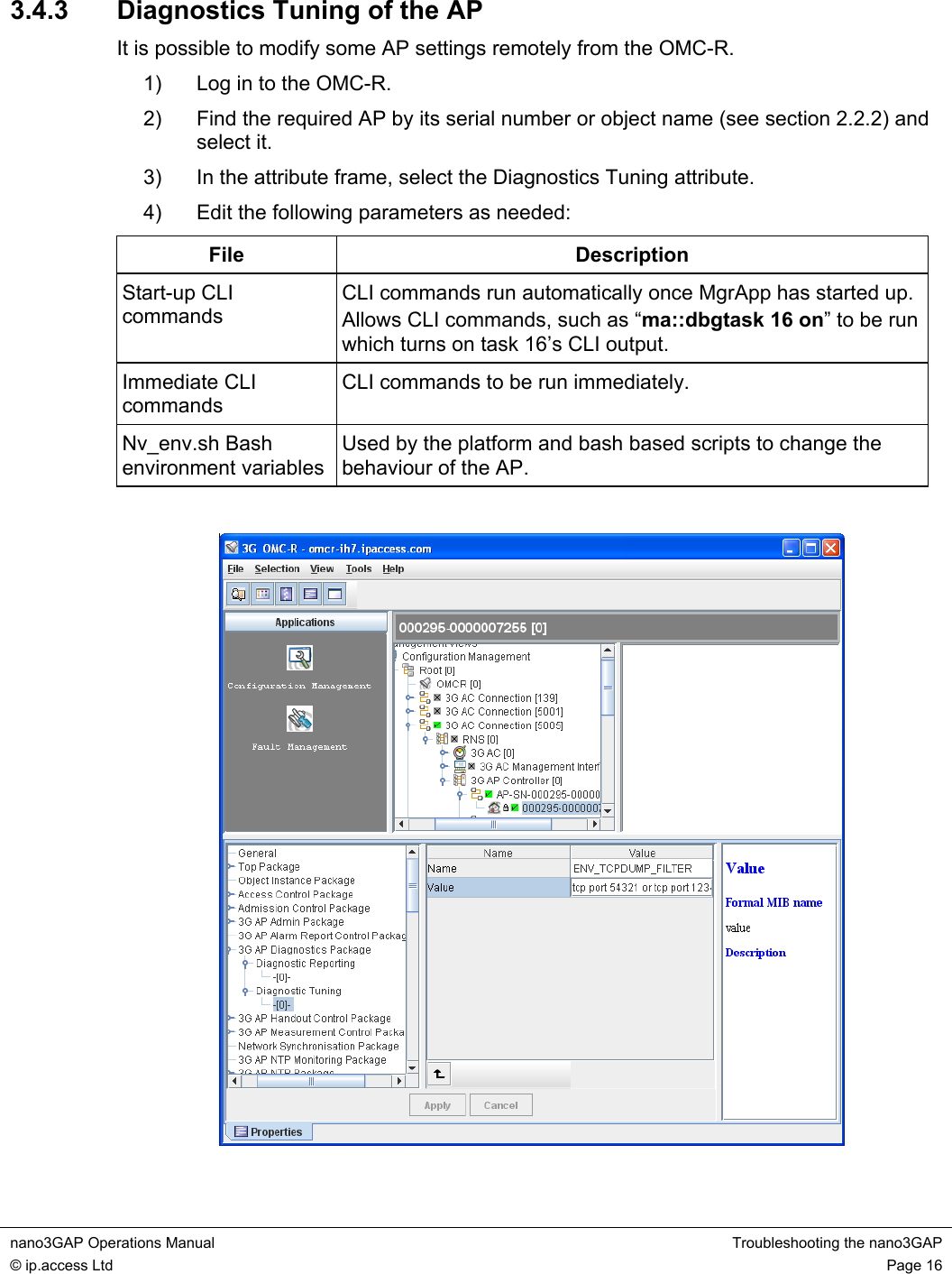 nano3GAP Operations Manual  Troubleshooting the nano3GAP © ip.access Ltd  Page 16  3.4.3  Diagnostics Tuning of the AP It is possible to modify some AP settings remotely from the OMC-R. 1)  Log in to the OMC-R. 2)  Find the required AP by its serial number or object name (see section 2.2.2) and select it. 3)  In the attribute frame, select the Diagnostics Tuning attribute. 4)  Edit the following parameters as needed: File Description Start-up CLI commands CLI commands run automatically once MgrApp has started up. Allows CLI commands, such as “ma::dbgtask 16 on” to be run which turns on task 16’s CLI output. Immediate CLI commands CLI commands to be run immediately. Nv_env.sh Bash environment variables Used by the platform and bash based scripts to change the behaviour of the AP.    