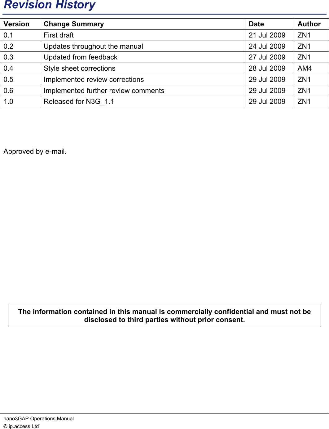 nano3GAP Operations Manual   © ip.access Ltd    Revision History Version Change Summary  Date  Author 0.1  First draft  21 Jul 2009  ZN1 0.2  Updates throughout the manual  24 Jul 2009  ZN1 0.3  Updated from feedback  27 Jul 2009  ZN1 0.4  Style sheet corrections  28 Jul 2009  AM4 0.5  Implemented review corrections  29 Jul 2009  ZN1 0.6  Implemented further review comments  29 Jul 2009  ZN1 1.0  Released for N3G_1.1  29 Jul 2009  ZN1    Approved by e-mail.             The information contained in this manual is commercially confidential and must not be disclosed to third parties without prior consent.  