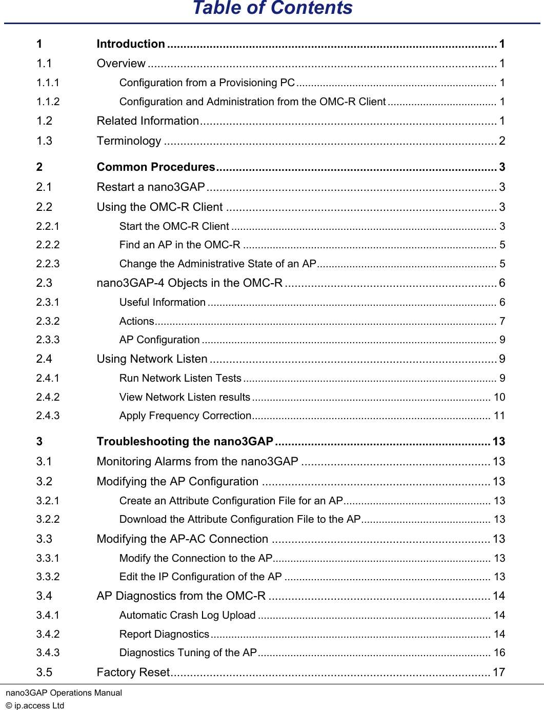 nano3GAP Operations Manual   © ip.access Ltd    Table of Contents 1 Introduction ..................................................................................................... 1 1.1 Overview ........................................................................................................... 1 1.1.1 Configuration from a Provisioning PC.................................................................... 1 1.1.2 Configuration and Administration from the OMC-R Client ..................................... 1 1.2 Related Information........................................................................................... 1 1.3 Terminology ...................................................................................................... 2 2 Common Procedures...................................................................................... 3 2.1 Restart a nano3GAP......................................................................................... 3 2.2 Using the OMC-R Client ................................................................................... 3 2.2.1 Start the OMC-R Client .......................................................................................... 3 2.2.2 Find an AP in the OMC-R ...................................................................................... 5 2.2.3 Change the Administrative State of an AP............................................................. 5 2.3 nano3GAP-4 Objects in the OMC-R ................................................................. 6 2.3.1 Useful Information .................................................................................................. 6 2.3.2 Actions.................................................................................................................... 7 2.3.3 AP Configuration .................................................................................................... 9 2.4 Using Network Listen ........................................................................................ 9 2.4.1 Run Network Listen Tests ...................................................................................... 9 2.4.2 View Network Listen results ................................................................................. 10 2.4.3 Apply Frequency Correction................................................................................. 11 3 Troubleshooting the nano3GAP.................................................................. 13 3.1 Monitoring Alarms from the nano3GAP .......................................................... 13 3.2 Modifying the AP Configuration ...................................................................... 13 3.2.1 Create an Attribute Configuration File for an AP.................................................. 13 3.2.2 Download the Attribute Configuration File to the AP............................................ 13 3.3 Modifying the AP-AC Connection ................................................................... 13 3.3.1 Modify the Connection to the AP.......................................................................... 13 3.3.2 Edit the IP Configuration of the AP ...................................................................... 13 3.4 AP Diagnostics from the OMC-R .................................................................... 14 3.4.1 Automatic Crash Log Upload ............................................................................... 14 3.4.2 Report Diagnostics............................................................................................... 14 3.4.3 Diagnostics Tuning of the AP............................................................................... 16 3.5 Factory Reset.................................................................................................. 17 