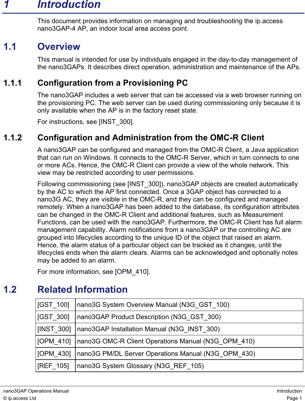 nano3GAP Operations Manual  Introduction © ip.access Ltd  Page 1  1 Introduction This document provides information on managing and troubleshooting the ip.access nano3GAP-4 AP, an indoor local area access point. 1.1  Overview This manual is intended for use by individuals engaged in the day-to-day management of the nano3GAPs. It describes direct operation, administration and maintenance of the APs. 1.1.1  Configuration from a Provisioning PC The nano3GAP includes a web server that can be accessed via a web browser running on the provisioning PC. The web server can be used during commissioning only because it is only available when the AP is in the factory reset state. For instructions, see [INST_300]. 1.1.2  Configuration and Administration from the OMC-R Client A nano3GAP can be configured and managed from the OMC-R Client, a Java application that can run on Windows. It connects to the OMC-R Server, which in turn connects to one or more ACs. Hence, the OMC-R Client can provide a view of the whole network. This view may be restricted according to user permissions. Following commissioning (see [INST_300]), nano3GAP objects are created automatically by the AC to which the AP first connected. Once a 3GAP object has connected to a nano3G AC, they are visible in the OMC-R, and they can be configured and managed remotely. When a nano3GAP has been added to the database, its configuration attributes can be changed in the OMC-R Client and additional features, such as Measurement Functions, can be used with the nano3GAP. Furthermore, the OMC-R Client has full alarm management capability. Alarm notifications from a nano3GAP or the controlling AC are grouped into lifecycles according to the unique ID of the object that raised an alarm. Hence, the alarm status of a particular object can be tracked as it changes, until the lifecycles ends when the alarm clears. Alarms can be acknowledged and optionally notes may be added to an alarm. For more information, see [OPM_410]. 1.2  Related Information [GST_100]  nano3G System Overview Manual (N3G_GST_100) [GST_300]  nano3GAP Product Description (N3G_GST_300) [INST_300]  nano3GAP Installation Manual (N3G_INST_300) [OPM_410]  nano3G OMC-R Client Operations Manual (N3G_OPM_410) [OPM_430]  nano3G PM/DL Server Operations Manual (N3G_OPM_430) [REF_105]  nano3G System Glossary (N3G_REF_105) 