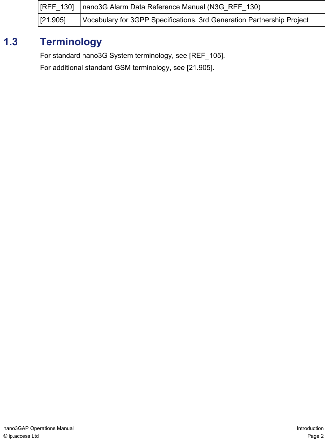 nano3GAP Operations Manual  Introduction © ip.access Ltd  Page 2  [REF_130]  nano3G Alarm Data Reference Manual (N3G_REF_130) [21.905]  Vocabulary for 3GPP Specifications, 3rd Generation Partnership Project 1.3  Terminology For standard nano3G System terminology, see [REF_105]. For additional standard GSM terminology, see [21.905]. 