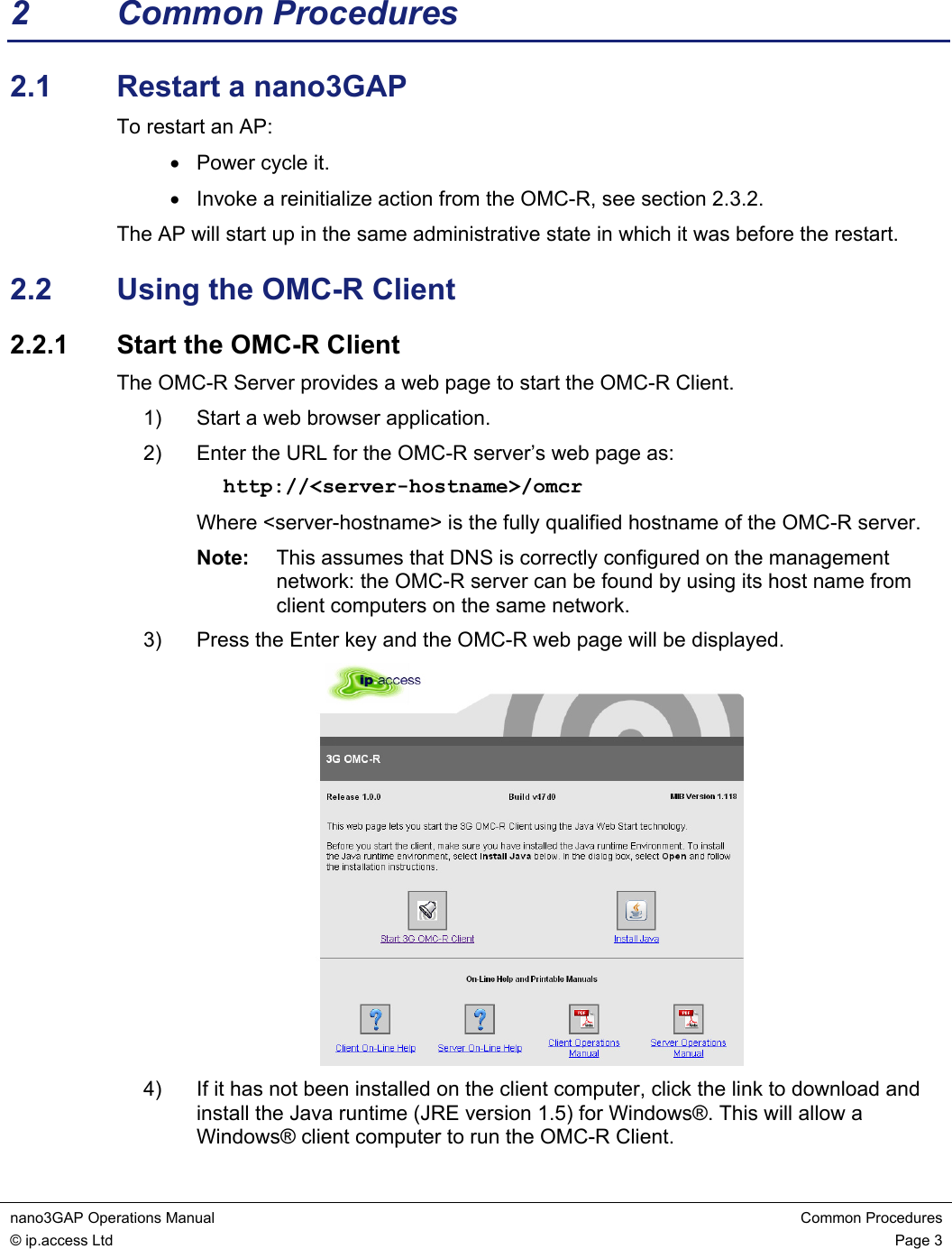 nano3GAP Operations Manual  Common Procedures © ip.access Ltd  Page 3  2 Common Procedures 2.1  Restart a nano3GAP To restart an AP: •  Power cycle it. •  Invoke a reinitialize action from the OMC-R, see section 2.3.2. The AP will start up in the same administrative state in which it was before the restart. 2.2  Using the OMC-R Client 2.2.1  Start the OMC-R Client The OMC-R Server provides a web page to start the OMC-R Client. 1)  Start a web browser application. 2)  Enter the URL for the OMC-R server’s web page as: http://&lt;server-hostname&gt;/omcr Where &lt;server-hostname&gt; is the fully qualified hostname of the OMC-R server. Note:  This assumes that DNS is correctly configured on the management network: the OMC-R server can be found by using its host name from client computers on the same network. 3)  Press the Enter key and the OMC-R web page will be displayed.  4)  If it has not been installed on the client computer, click the link to download and install the Java runtime (JRE version 1.5) for Windows®. This will allow a Windows® client computer to run the OMC-R Client. 