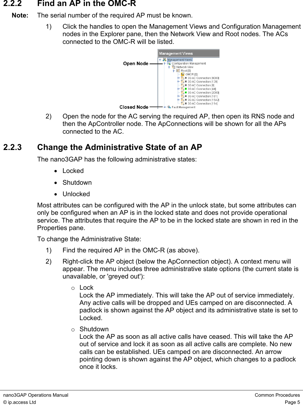 nano3GAP Operations Manual  Common Procedures © ip.access Ltd  Page 5  2.2.2  Find an AP in the OMC-R Note:  The serial number of the required AP must be known. 1)  Click the handles to open the Management Views and Configuration Management nodes in the Explorer pane, then the Network View and Root nodes. The ACs connected to the OMC-R will be listed.  2)  Open the node for the AC serving the required AP, then open its RNS node and then the ApController node. The ApConnections will be shown for all the APs connected to the AC. 2.2.3  Change the Administrative State of an AP The nano3GAP has the following administrative states: • Locked • Shutdown • Unlocked Most attributes can be configured with the AP in the unlock state, but some attributes can only be configured when an AP is in the locked state and does not provide operational service. The attributes that require the AP to be in the locked state are shown in red in the Properties pane. To change the Administrative State: 1)  Find the required AP in the OMC-R (as above). 2)  Right-click the AP object (below the ApConnection object). A context menu will appear. The menu includes three administrative state options (the current state is unavailable, or &apos;greyed out&apos;): o Lock Lock the AP immediately. This will take the AP out of service immediately. Any active calls will be dropped and UEs camped on are disconnected. A padlock is shown against the AP object and its administrative state is set to Locked. o Shutdown Lock the AP as soon as all active calls have ceased. This will take the AP out of service and lock it as soon as all active calls are complete. No new calls can be established. UEs camped on are disconnected. An arrow pointing down is shown against the AP object, which changes to a padlock once it locks. 