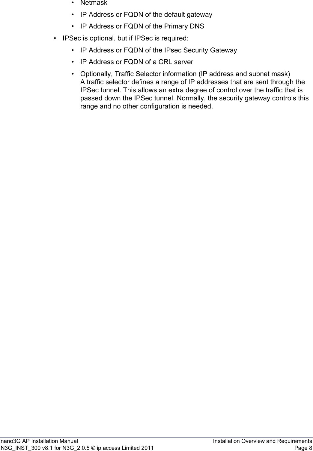 nano3G AP Installation Manual Installation Overview and RequirementsN3G_INST_300 v8.1 for N3G_2.0.5 © ip.access Limited 2011 Page 8•Netmask• IP Address or FQDN of the default gateway• IP Address or FQDN of the Primary DNS• IPSec is optional, but if IPSec is required: • IP Address or FQDN of the IPsec Security Gateway• IP Address or FQDN of a CRL server• Optionally, Traffic Selector information (IP address and subnet mask)A traffic selector defines a range of IP addresses that are sent through the IPSec tunnel. This allows an extra degree of control over the traffic that is passed down the IPSec tunnel. Normally, the security gateway controls this range and no other configuration is needed.