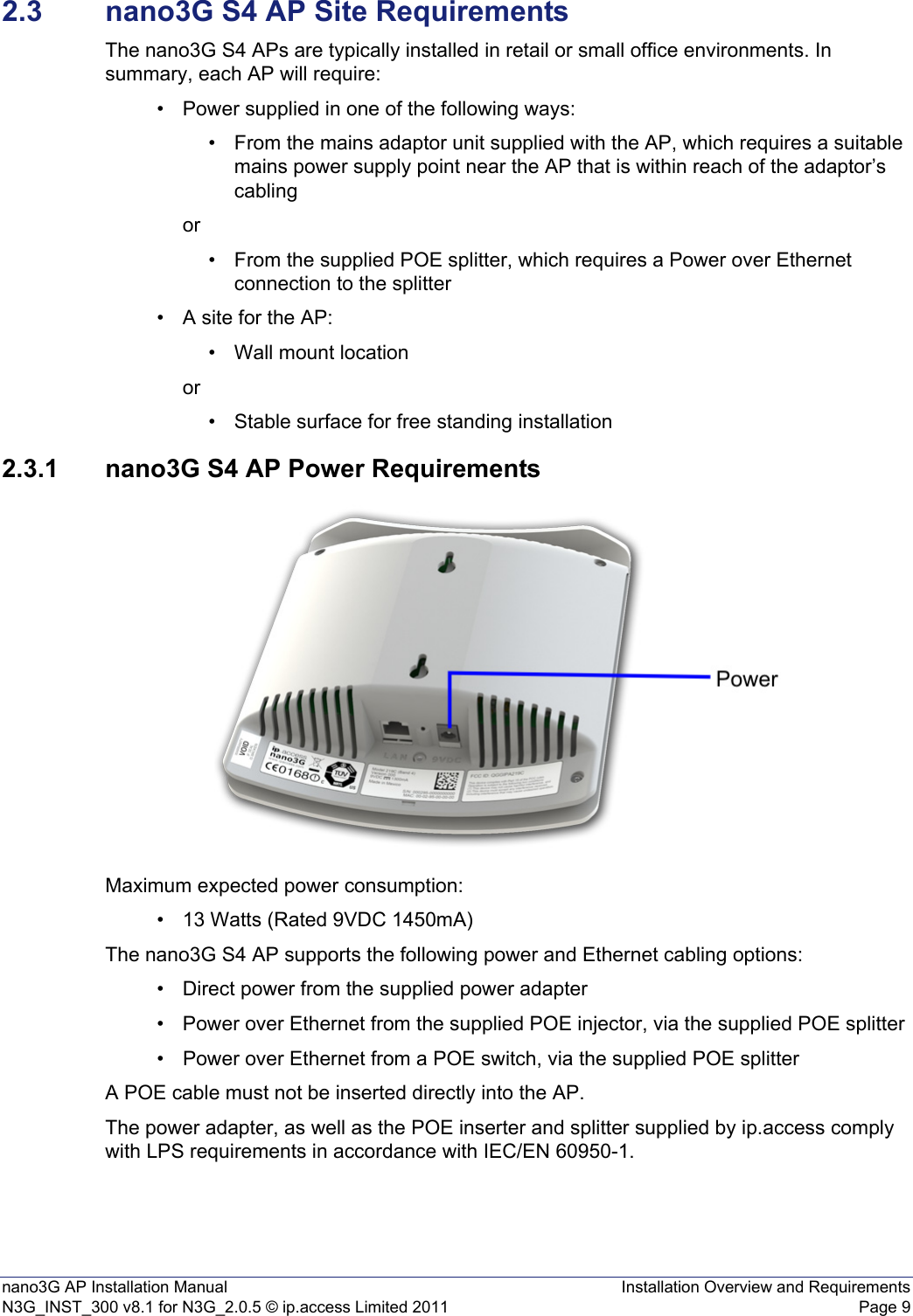 nano3G AP Installation Manual Installation Overview and RequirementsN3G_INST_300 v8.1 for N3G_2.0.5 © ip.access Limited 2011 Page 92.3 nano3G S4 AP Site RequirementsThe nano3G S4 APs are typically installed in retail or small office environments. In summary, each AP will require:• Power supplied in one of the following ways:• From the mains adaptor unit supplied with the AP, which requires a suitable mains power supply point near the AP that is within reach of the adaptor’s cablingor• From the supplied POE splitter, which requires a Power over Ethernet connection to the splitter • A site for the AP:• Wall mount locationor• Stable surface for free standing installation 2.3.1 nano3G S4 AP Power RequirementsMaximum expected power consumption:• 13 Watts (Rated 9VDC 1450mA)The nano3G S4 AP supports the following power and Ethernet cabling options:• Direct power from the supplied power adapter• Power over Ethernet from the supplied POE injector, via the supplied POE splitter• Power over Ethernet from a POE switch, via the supplied POE splitterA POE cable must not be inserted directly into the AP.The power adapter, as well as the POE inserter and splitter supplied by ip.access comply with LPS requirements in accordance with IEC/EN 60950-1.