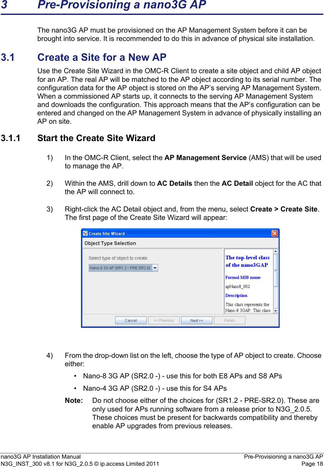 nano3G AP Installation Manual Pre-Provisioning a nano3G APN3G_INST_300 v8.1 for N3G_2.0.5 © ip.access Limited 2011 Page 183 Pre-Provisioning a nano3G APThe nano3G AP must be provisioned on the AP Management System before it can be brought into service. It is recommended to do this in advance of physical site installation. 3.1 Create a Site for a New APUse the Create Site Wizard in the OMC-R Client to create a site object and child AP object for an AP. The real AP will be matched to the AP object according to its serial number. The configuration data for the AP object is stored on the AP’s serving AP Management System. When a commissioned AP starts up, it connects to the serving AP Management System and downloads the configuration. This approach means that the AP’s configuration can be entered and changed on the AP Management System in advance of physically installing an AP on site. 3.1.1 Start the Create Site Wizard1) In the OMC-R Client, select the AP Management Service (AMS) that will be used to manage the AP. 2) Within the AMS, drill down to AC Details then the AC Detail object for the AC that the AP will connect to. 3) Right-click the AC Detail object and, from the menu, select Create &gt; Create Site. The first page of the Create Site Wizard will appear:4) From the drop-down list on the left, choose the type of AP object to create. Choose either:• Nano-8 3G AP (SR2.0 -) - use this for both E8 APs and S8 APs• Nano-4 3G AP (SR2.0 -) - use this for S4 APsNote: Do not choose either of the choices for (SR1.2 - PRE-SR2.0). These are only used for APs running software from a release prior to N3G_2.0.5. These choices must be present for backwards compatibility and thereby enable AP upgrades from previous releases.