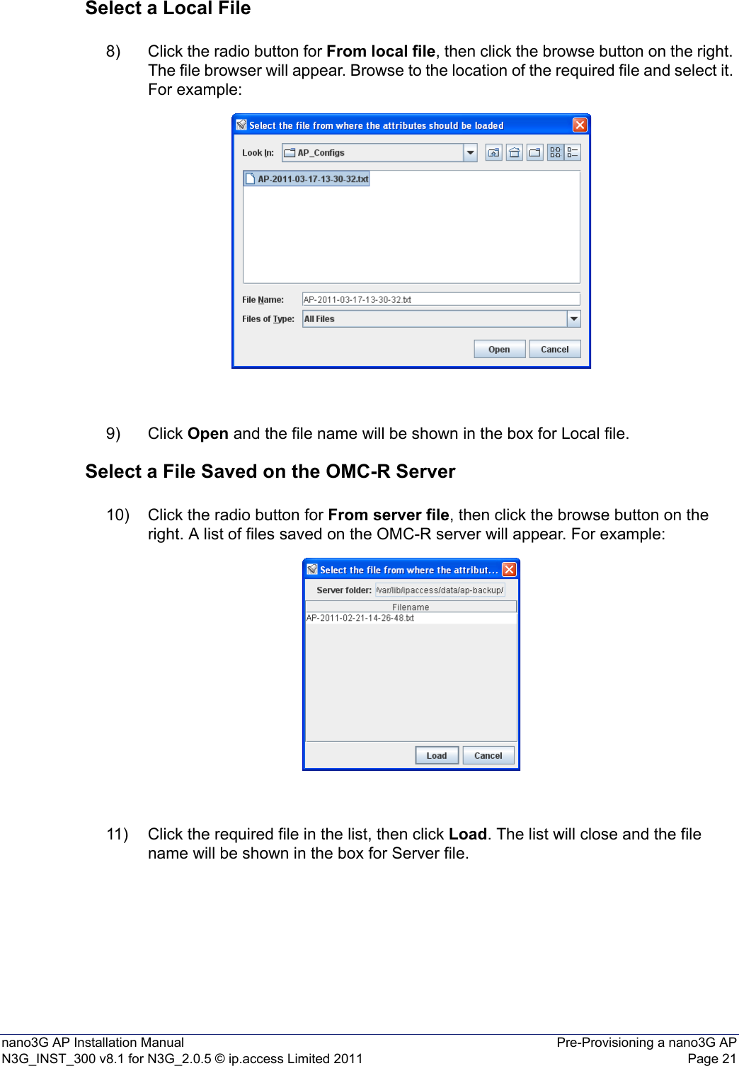 nano3G AP Installation Manual Pre-Provisioning a nano3G APN3G_INST_300 v8.1 for N3G_2.0.5 © ip.access Limited 2011 Page 21Select a Local File8) Click the radio button for From local file, then click the browse button on the right. The file browser will appear. Browse to the location of the required file and select it. For example: 9) Click Open and the file name will be shown in the box for Local file. Select a File Saved on the OMC-R Server10) Click the radio button for From server file, then click the browse button on the right. A list of files saved on the OMC-R server will appear. For example:11) Click the required file in the list, then click Load. The list will close and the file name will be shown in the box for Server file. 