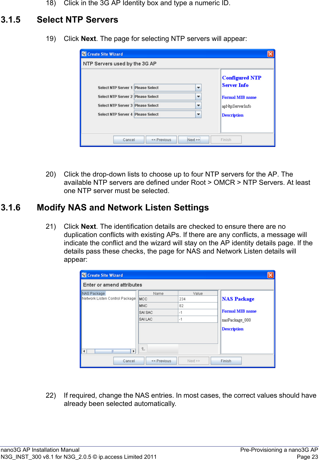 nano3G AP Installation Manual Pre-Provisioning a nano3G APN3G_INST_300 v8.1 for N3G_2.0.5 © ip.access Limited 2011 Page 2318) Click in the 3G AP Identity box and type a numeric ID.3.1.5 Select NTP Servers19) Click Next. The page for selecting NTP servers will appear:20) Click the drop-down lists to choose up to four NTP servers for the AP. The available NTP servers are defined under Root &gt; OMCR &gt; NTP Servers. At least one NTP server must be selected. 3.1.6 Modify NAS and Network Listen Settings21) Click Next. The identification details are checked to ensure there are no duplication conflicts with existing APs. If there are any conflicts, a message will indicate the conflict and the wizard will stay on the AP identity details page. If the details pass these checks, the page for NAS and Network Listen details will appear:22) If required, change the NAS entries. In most cases, the correct values should have already been selected automatically. 