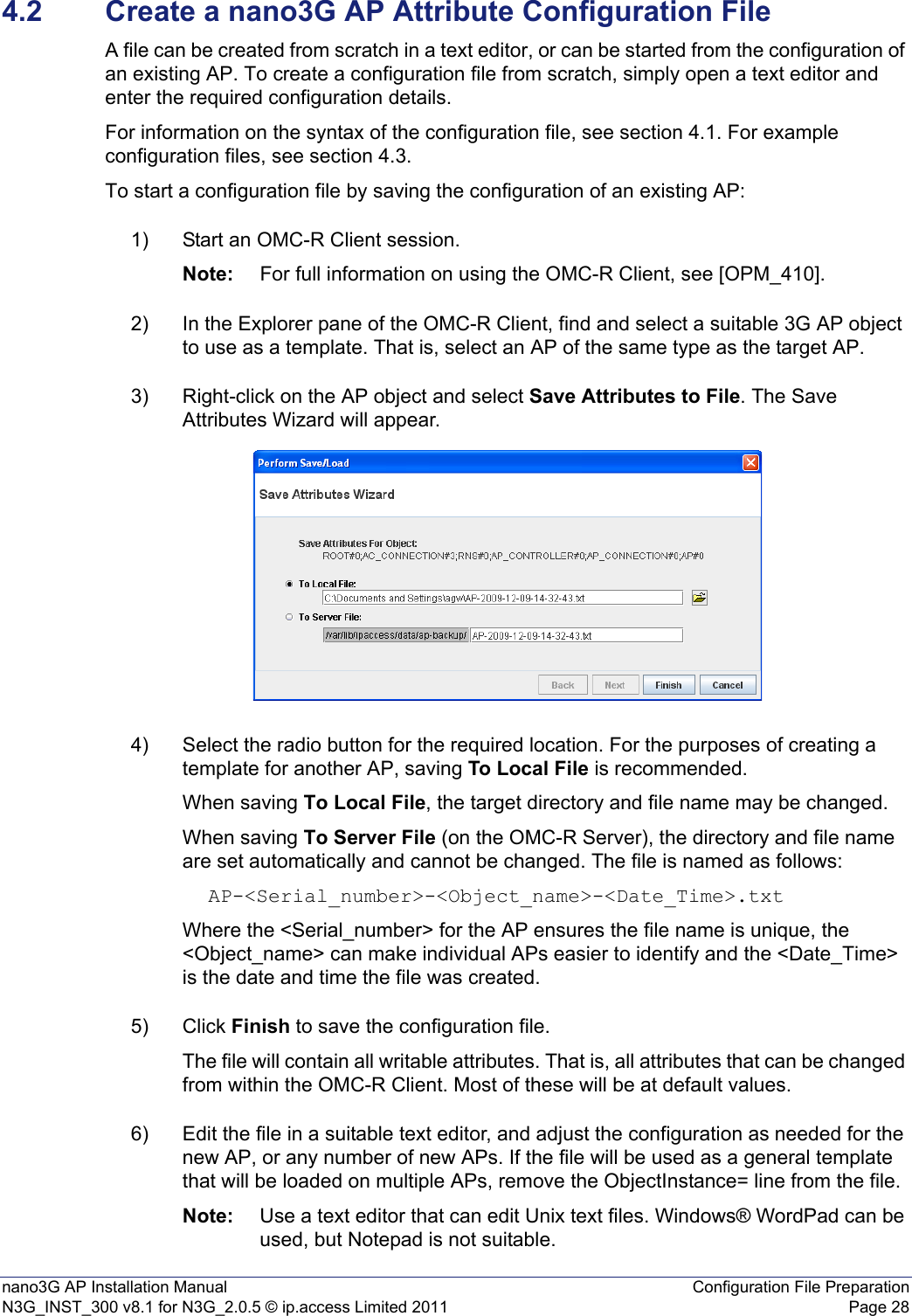 nano3G AP Installation Manual Configuration File PreparationN3G_INST_300 v8.1 for N3G_2.0.5 © ip.access Limited 2011 Page 284.2 Create a nano3G AP Attribute Configuration FileA file can be created from scratch in a text editor, or can be started from the configuration of an existing AP. To create a configuration file from scratch, simply open a text editor and enter the required configuration details.For information on the syntax of the configuration file, see section 4.1. For example configuration files, see section 4.3.To start a configuration file by saving the configuration of an existing AP:1) Start an OMC-R Client session.Note: For full information on using the OMC-R Client, see [OPM_410].2) In the Explorer pane of the OMC-R Client, find and select a suitable 3G AP object to use as a template. That is, select an AP of the same type as the target AP. 3) Right-click on the AP object and select Save Attributes to File. The Save Attributes Wizard will appear.4) Select the radio button for the required location. For the purposes of creating a template for another AP, saving To Local File is recommended.When saving To Local File, the target directory and file name may be changed.When saving To Server File (on the OMC-R Server), the directory and file name are set automatically and cannot be changed. The file is named as follows: AP-&lt;Serial_number&gt;-&lt;Object_name&gt;-&lt;Date_Time&gt;.txtWhere the &lt;Serial_number&gt; for the AP ensures the file name is unique, the &lt;Object_name&gt; can make individual APs easier to identify and the &lt;Date_Time&gt; is the date and time the file was created.5) Click Finish to save the configuration file.The file will contain all writable attributes. That is, all attributes that can be changed from within the OMC-R Client. Most of these will be at default values. 6) Edit the file in a suitable text editor, and adjust the configuration as needed for the new AP, or any number of new APs. If the file will be used as a general template that will be loaded on multiple APs, remove the ObjectInstance= line from the file.Note: Use a text editor that can edit Unix text files. Windows® WordPad can be used, but Notepad is not suitable.