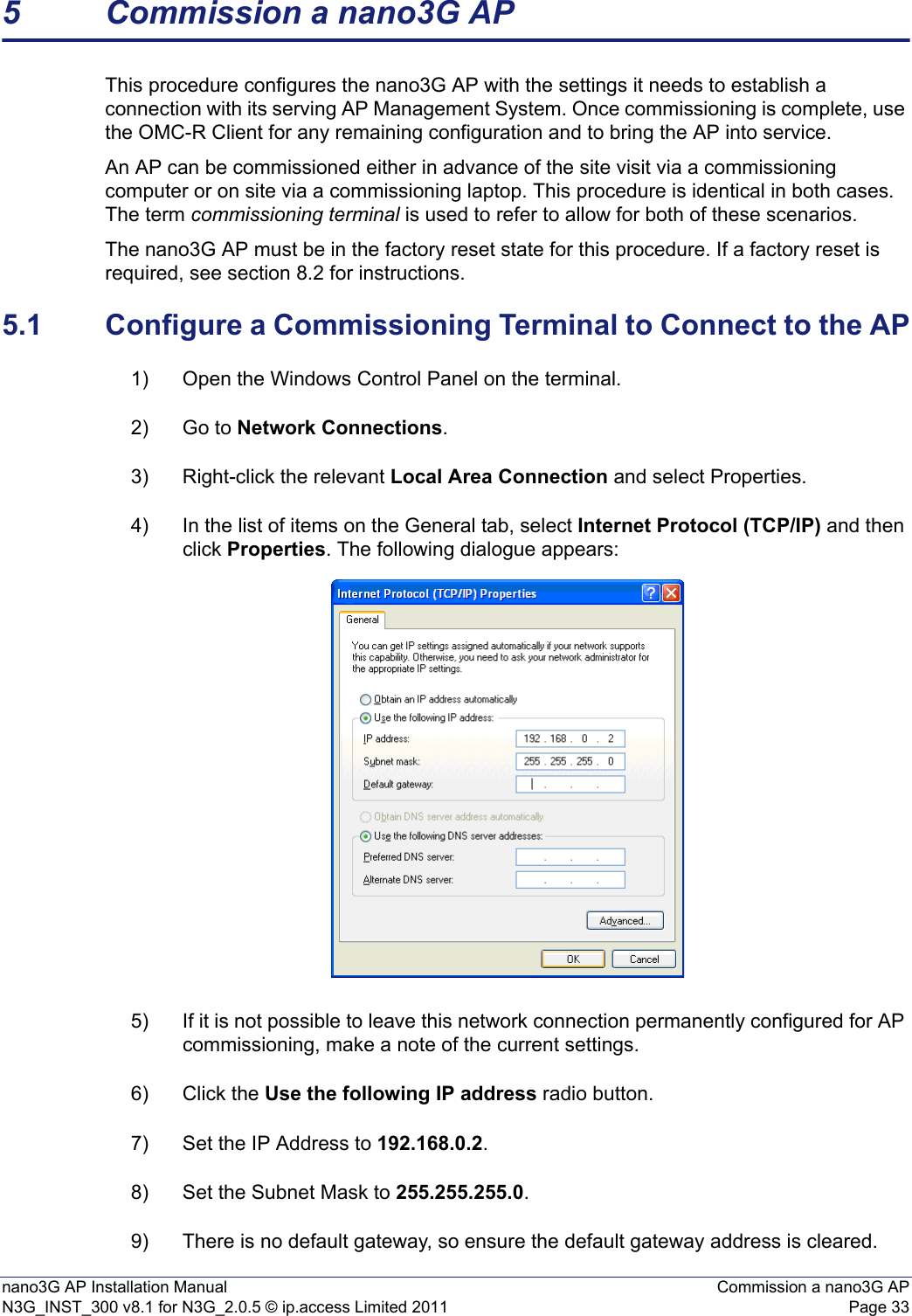 nano3G AP Installation Manual Commission a nano3G APN3G_INST_300 v8.1 for N3G_2.0.5 © ip.access Limited 2011 Page 335 Commission a nano3G APThis procedure configures the nano3G AP with the settings it needs to establish a connection with its serving AP Management System. Once commissioning is complete, use the OMC-R Client for any remaining configuration and to bring the AP into service. An AP can be commissioned either in advance of the site visit via a commissioning computer or on site via a commissioning laptop. This procedure is identical in both cases. The term commissioning terminal is used to refer to allow for both of these scenarios.The nano3G AP must be in the factory reset state for this procedure. If a factory reset is required, see section 8.2 for instructions.5.1 Configure a Commissioning Terminal to Connect to the AP1) Open the Windows Control Panel on the terminal.2) Go to Network Connections.3) Right-click the relevant Local Area Connection and select Properties.4) In the list of items on the General tab, select Internet Protocol (TCP/IP) and then click Properties. The following dialogue appears:5) If it is not possible to leave this network connection permanently configured for AP commissioning, make a note of the current settings.6) Click the Use the following IP address radio button.7) Set the IP Address to 192.168.0.2.8) Set the Subnet Mask to 255.255.255.0.9) There is no default gateway, so ensure the default gateway address is cleared. 