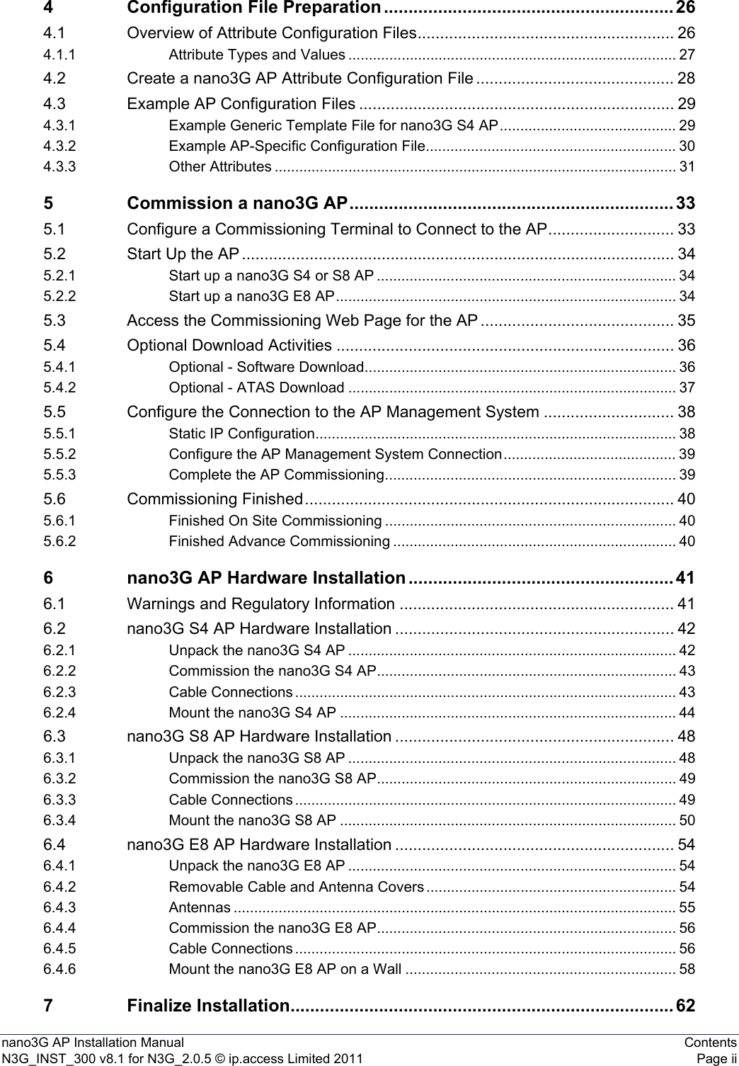 nano3G AP Installation Manual ContentsN3G_INST_300 v8.1 for N3G_2.0.5 © ip.access Limited 2011 Page ii4 Configuration File Preparation ........................................................... 264.1 Overview of Attribute Configuration Files......................................................... 264.1.1 Attribute Types and Values ................................................................................ 274.2 Create a nano3G AP Attribute Configuration File............................................ 284.3 Example AP Configuration Files ...................................................................... 294.3.1 Example Generic Template File for nano3G S4 AP........................................... 294.3.2 Example AP-Specific Configuration File............................................................. 304.3.3 Other Attributes .................................................................................................. 315 Commission a nano3G AP.................................................................. 335.1 Configure a Commissioning Terminal to Connect to the AP............................ 335.2 Start Up the AP ................................................................................................ 345.2.1 Start up a nano3G S4 or S8 AP ......................................................................... 345.2.2 Start up a nano3G E8 AP................................................................................... 345.3 Access the Commissioning Web Page for the AP ........................................... 355.4 Optional Download Activities ........................................................................... 365.4.1 Optional - Software Download............................................................................ 365.4.2 Optional - ATAS Download ................................................................................ 375.5 Configure the Connection to the AP Management System ............................. 385.5.1 Static IP Configuration........................................................................................ 385.5.2 Configure the AP Management System Connection.......................................... 395.5.3 Complete the AP Commissioning....................................................................... 395.6 Commissioning Finished.................................................................................. 405.6.1 Finished On Site Commissioning ....................................................................... 405.6.2 Finished Advance Commissioning ..................................................................... 406 nano3G AP Hardware Installation ...................................................... 416.1 Warnings and Regulatory Information ............................................................. 416.2 nano3G S4 AP Hardware Installation .............................................................. 426.2.1 Unpack the nano3G S4 AP ................................................................................ 426.2.2 Commission the nano3G S4 AP......................................................................... 436.2.3 Cable Connections ............................................................................................. 436.2.4 Mount the nano3G S4 AP .................................................................................. 446.3 nano3G S8 AP Hardware Installation .............................................................. 486.3.1 Unpack the nano3G S8 AP ................................................................................ 486.3.2 Commission the nano3G S8 AP......................................................................... 496.3.3 Cable Connections ............................................................................................. 496.3.4 Mount the nano3G S8 AP .................................................................................. 506.4 nano3G E8 AP Hardware Installation .............................................................. 546.4.1 Unpack the nano3G E8 AP ................................................................................ 546.4.2 Removable Cable and Antenna Covers ............................................................. 546.4.3 Antennas ............................................................................................................ 556.4.4 Commission the nano3G E8 AP......................................................................... 566.4.5 Cable Connections ............................................................................................. 566.4.6 Mount the nano3G E8 AP on a Wall .................................................................. 587 Finalize Installation.............................................................................. 62