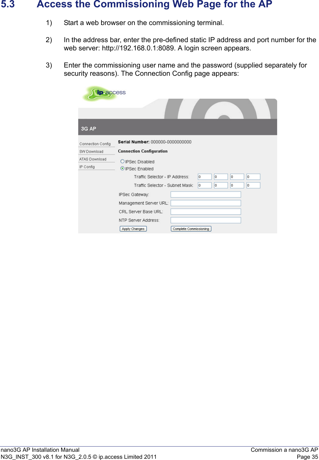 nano3G AP Installation Manual Commission a nano3G APN3G_INST_300 v8.1 for N3G_2.0.5 © ip.access Limited 2011 Page 355.3 Access the Commissioning Web Page for the AP1) Start a web browser on the commissioning terminal.2) In the address bar, enter the pre-defined static IP address and port number for the web server: http://192.168.0.1:8089. A login screen appears.3) Enter the commissioning user name and the password (supplied separately for security reasons). The Connection Config page appears: