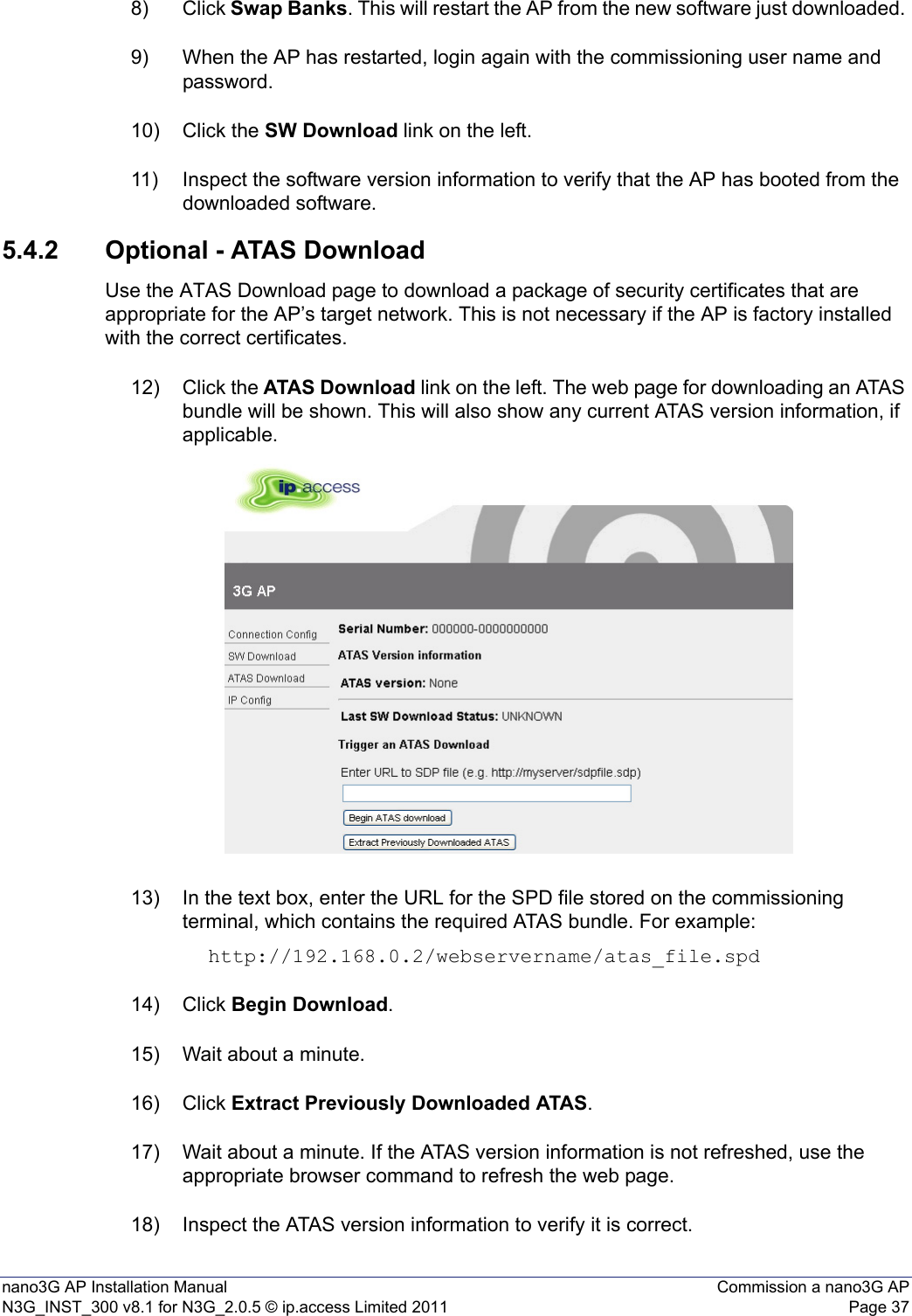 nano3G AP Installation Manual Commission a nano3G APN3G_INST_300 v8.1 for N3G_2.0.5 © ip.access Limited 2011 Page 378) Click Swap Banks. This will restart the AP from the new software just downloaded. 9) When the AP has restarted, login again with the commissioning user name and password.10) Click the SW Download link on the left.11) Inspect the software version information to verify that the AP has booted from the downloaded software.5.4.2 Optional - ATAS DownloadUse the ATAS Download page to download a package of security certificates that are appropriate for the AP’s target network. This is not necessary if the AP is factory installed with the correct certificates.12) Click the ATAS Download link on the left. The web page for downloading an ATAS bundle will be shown. This will also show any current ATAS version information, if applicable.13) In the text box, enter the URL for the SPD file stored on the commissioning terminal, which contains the required ATAS bundle. For example: http://192.168.0.2/webservername/atas_file.spd14) Click Begin Download. 15) Wait about a minute.16) Click Extract Previously Downloaded ATAS. 17) Wait about a minute. If the ATAS version information is not refreshed, use the appropriate browser command to refresh the web page. 18) Inspect the ATAS version information to verify it is correct.