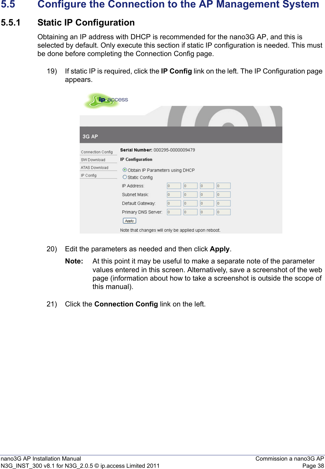 nano3G AP Installation Manual Commission a nano3G APN3G_INST_300 v8.1 for N3G_2.0.5 © ip.access Limited 2011 Page 385.5 Configure the Connection to the AP Management System5.5.1 Static IP ConfigurationObtaining an IP address with DHCP is recommended for the nano3G AP, and this is selected by default. Only execute this section if static IP configuration is needed. This must be done before completing the Connection Config page.19) If static IP is required, click the IP Config link on the left. The IP Configuration page appears.20) Edit the parameters as needed and then click Apply.Note: At this point it may be useful to make a separate note of the parameter values entered in this screen. Alternatively, save a screenshot of the web page (information about how to take a screenshot is outside the scope of this manual).21) Click the Connection Config link on the left.