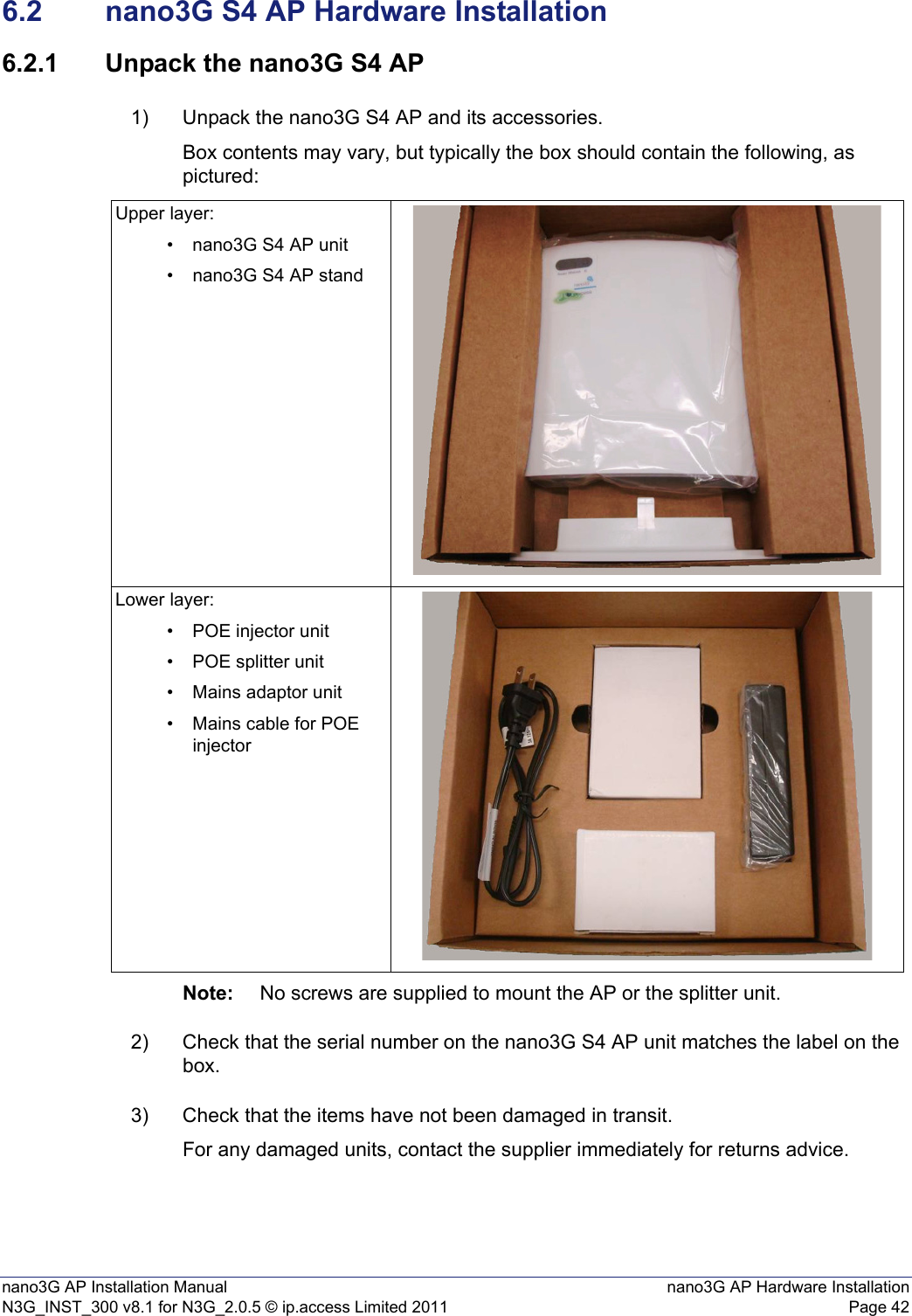 nano3G AP Installation Manual nano3G AP Hardware InstallationN3G_INST_300 v8.1 for N3G_2.0.5 © ip.access Limited 2011 Page 426.2 nano3G S4 AP Hardware Installation6.2.1 Unpack the nano3G S4 AP1) Unpack the nano3G S4 AP and its accessories. Box contents may vary, but typically the box should contain the following, as pictured:Note: No screws are supplied to mount the AP or the splitter unit.2) Check that the serial number on the nano3G S4 AP unit matches the label on the box. 3) Check that the items have not been damaged in transit.For any damaged units, contact the supplier immediately for returns advice.Upper layer:• nano3G S4 AP unit• nano3G S4 AP standLower layer:• POE injector unit• POE splitter unit• Mains adaptor unit• Mains cable for POE injector