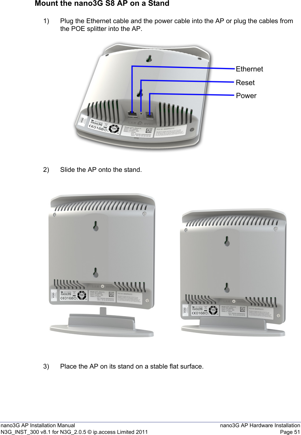 nano3G AP Installation Manual nano3G AP Hardware InstallationN3G_INST_300 v8.1 for N3G_2.0.5 © ip.access Limited 2011 Page 51Mount the nano3G S8 AP on a Stand1) Plug the Ethernet cable and the power cable into the AP or plug the cables from the POE splitter into the AP.2) Slide the AP onto the stand.3) Place the AP on its stand on a stable flat surface.