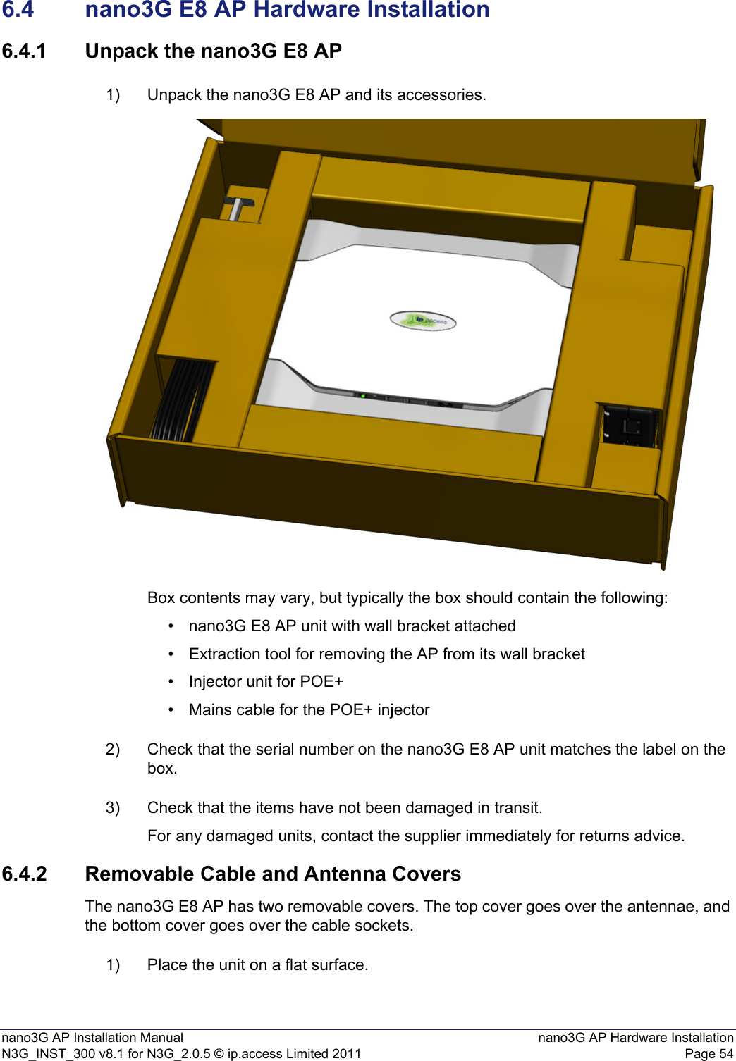 nano3G AP Installation Manual nano3G AP Hardware InstallationN3G_INST_300 v8.1 for N3G_2.0.5 © ip.access Limited 2011 Page 546.4 nano3G E8 AP Hardware Installation6.4.1 Unpack the nano3G E8 AP1) Unpack the nano3G E8 AP and its accessories.Box contents may vary, but typically the box should contain the following:• nano3G E8 AP unit with wall bracket attached• Extraction tool for removing the AP from its wall bracket• Injector unit for POE+• Mains cable for the POE+ injector2) Check that the serial number on the nano3G E8 AP unit matches the label on the box.3) Check that the items have not been damaged in transit.For any damaged units, contact the supplier immediately for returns advice.6.4.2 Removable Cable and Antenna CoversThe nano3G E8 AP has two removable covers. The top cover goes over the antennae, and the bottom cover goes over the cable sockets. 1) Place the unit on a flat surface.