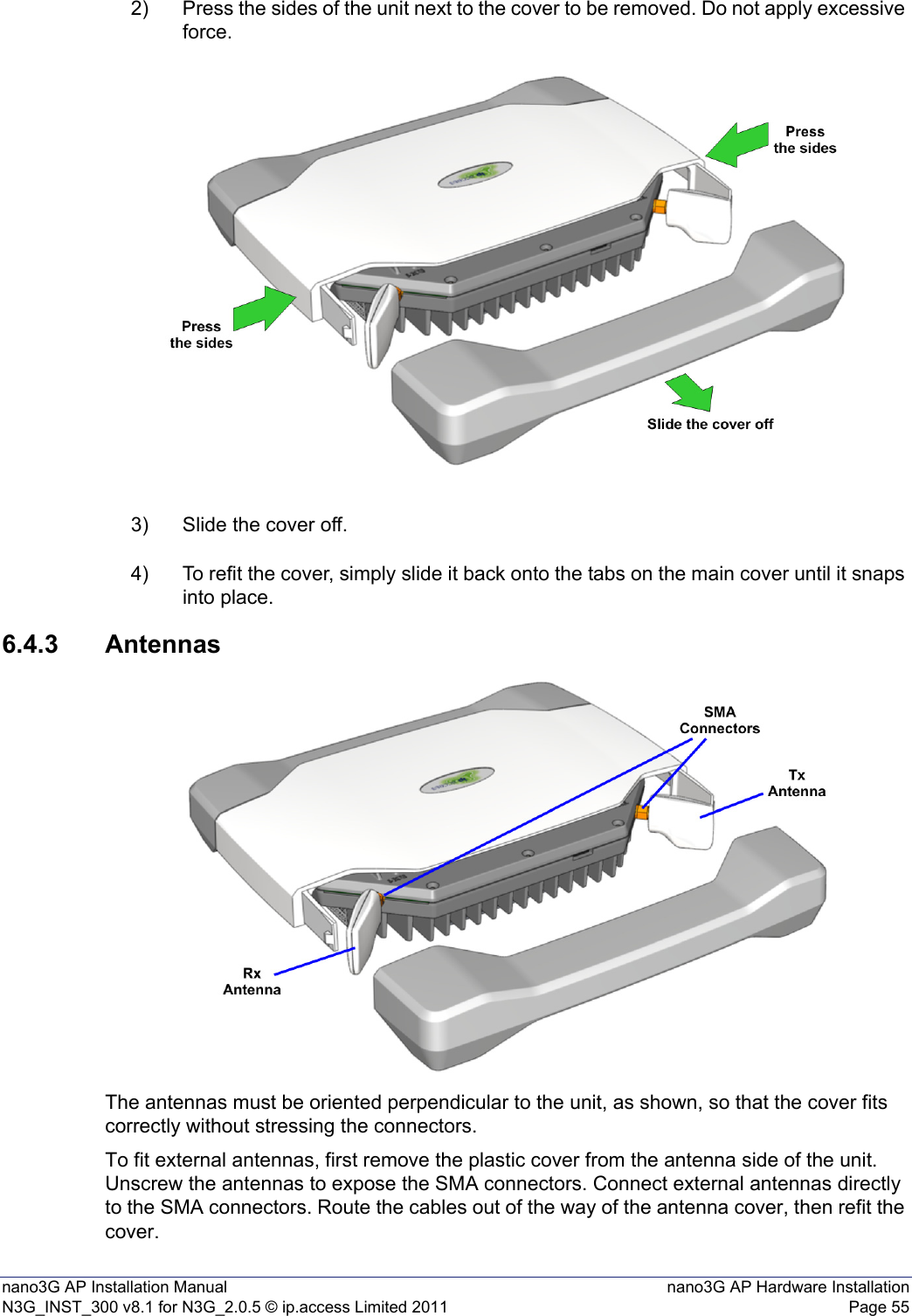 nano3G AP Installation Manual nano3G AP Hardware InstallationN3G_INST_300 v8.1 for N3G_2.0.5 © ip.access Limited 2011 Page 552) Press the sides of the unit next to the cover to be removed. Do not apply excessive force.3) Slide the cover off.4) To refit the cover, simply slide it back onto the tabs on the main cover until it snaps into place.6.4.3 AntennasThe antennas must be oriented perpendicular to the unit, as shown, so that the cover fits correctly without stressing the connectors.To fit external antennas, first remove the plastic cover from the antenna side of the unit. Unscrew the antennas to expose the SMA connectors. Connect external antennas directly to the SMA connectors. Route the cables out of the way of the antenna cover, then refit the cover. 