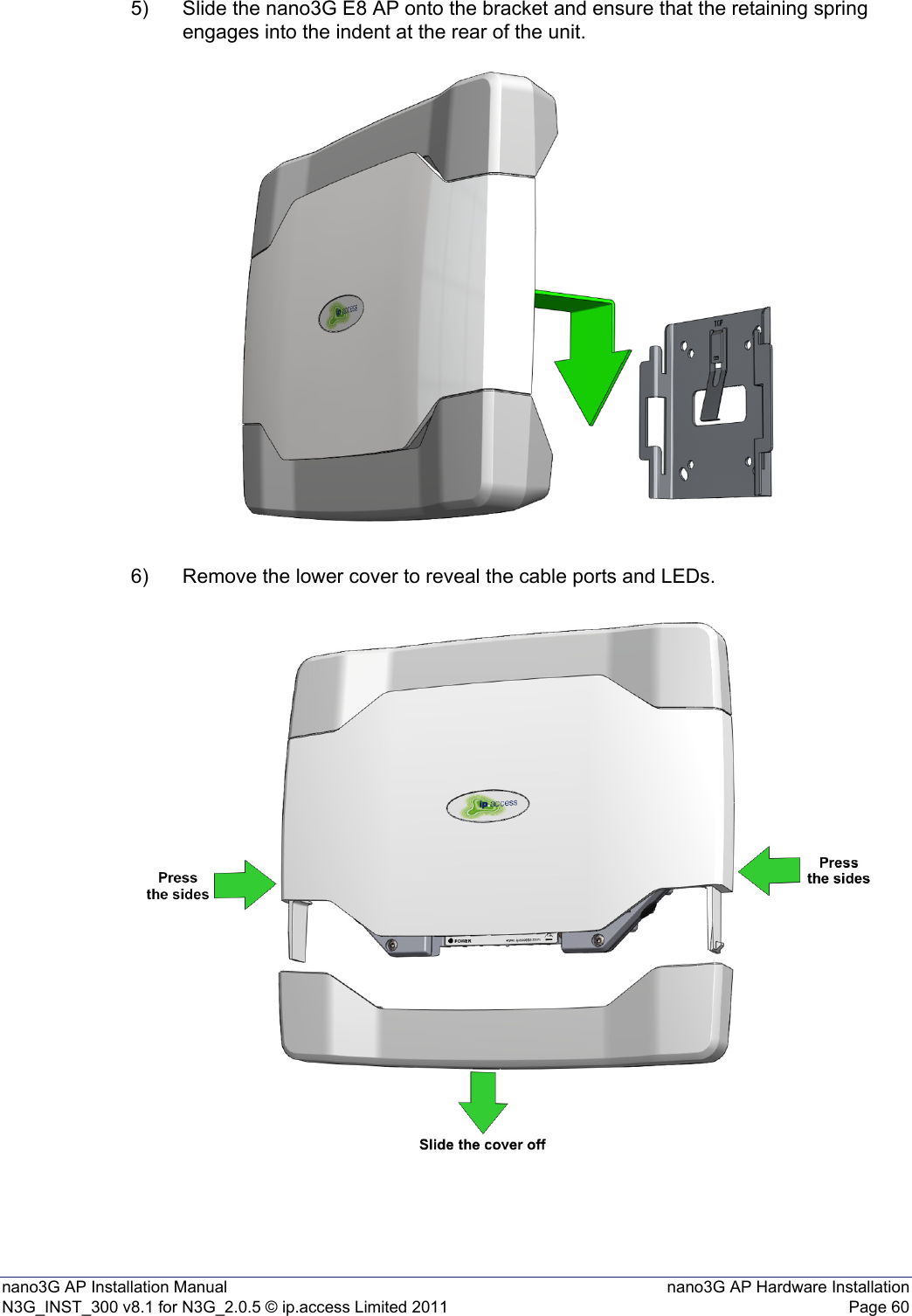 nano3G AP Installation Manual nano3G AP Hardware InstallationN3G_INST_300 v8.1 for N3G_2.0.5 © ip.access Limited 2011 Page 605) Slide the nano3G E8 AP onto the bracket and ensure that the retaining spring engages into the indent at the rear of the unit.6) Remove the lower cover to reveal the cable ports and LEDs. 